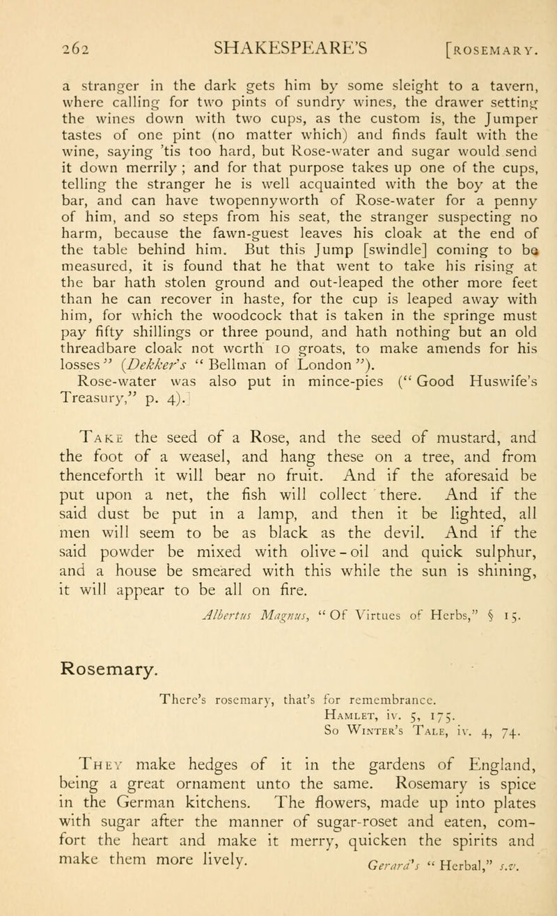 a stranger in the dark gets him by some sleight to a tavern, where calling for two pints of sundry wines, the drawer setting the wines down with two cups, as the custom is, the Jumper tastes of one pint (no matter which) and finds fault with the wine, saying 'tis too hard, but Rose-water and sugar would send it down merrily ; and for that purpose takes up one of the cups, telling the stranger he is well acquainted with the boy at the bar, and can have twopennyworth of Rose-water for a penny of him, and so steps from his seat, the stranger suspecting no harm, because the fawn-guest leaves his cloak at the end of the table behind him. But this Jump [swindle] coming to be measured, it is found that he that went to take his rising at the bar hath stolen ground and out-leaped the other more feet than he can recover in haste, for the cup is leaped away with him, for which the woodcock that is taken in the springe must pay fifty shillings or three pound, and hath nothing but an old threadbare cloak not worth lo groats, to make amends for his losses  {Dekker's  Bellman of London ). Rose-water was also put in mince-pies ( Good Huswife's Treasury, p. 4). Take the seed of a Rose, and the seed of mustard, and the foot of a weasel, and hang these on a tree, and from thenceforth it will bear no fruit. And if the aforesaid be put upon a net, the fish will collect there. And if the said dust be put in a lamp, and then it be lighted, all men will seem to be as black as the devil. And if the said powder be mixed with olive-oil and quick sulphur, and a house be smeared with this while the sun is shining, it will appear to be all on fire, Albertus Magnus, Of Virtues of Herbs, § 15. Rosemary. There's rosemary, that's for remembrance. Hamlet, iv. 5, 175. So Winter's Tale, iv. 4, 74. Thev make hedges of it in the gardens of England, being a great ornament unto the same. Rosemary is spice in the German kitchens. The flowers, made up into plates with sugar after the manner of sugar-roset and eaten, com- fort the heart and make it merry, quicken the spirits and make them more lively, q^,.^^^^.^ . Herbal, s.v.