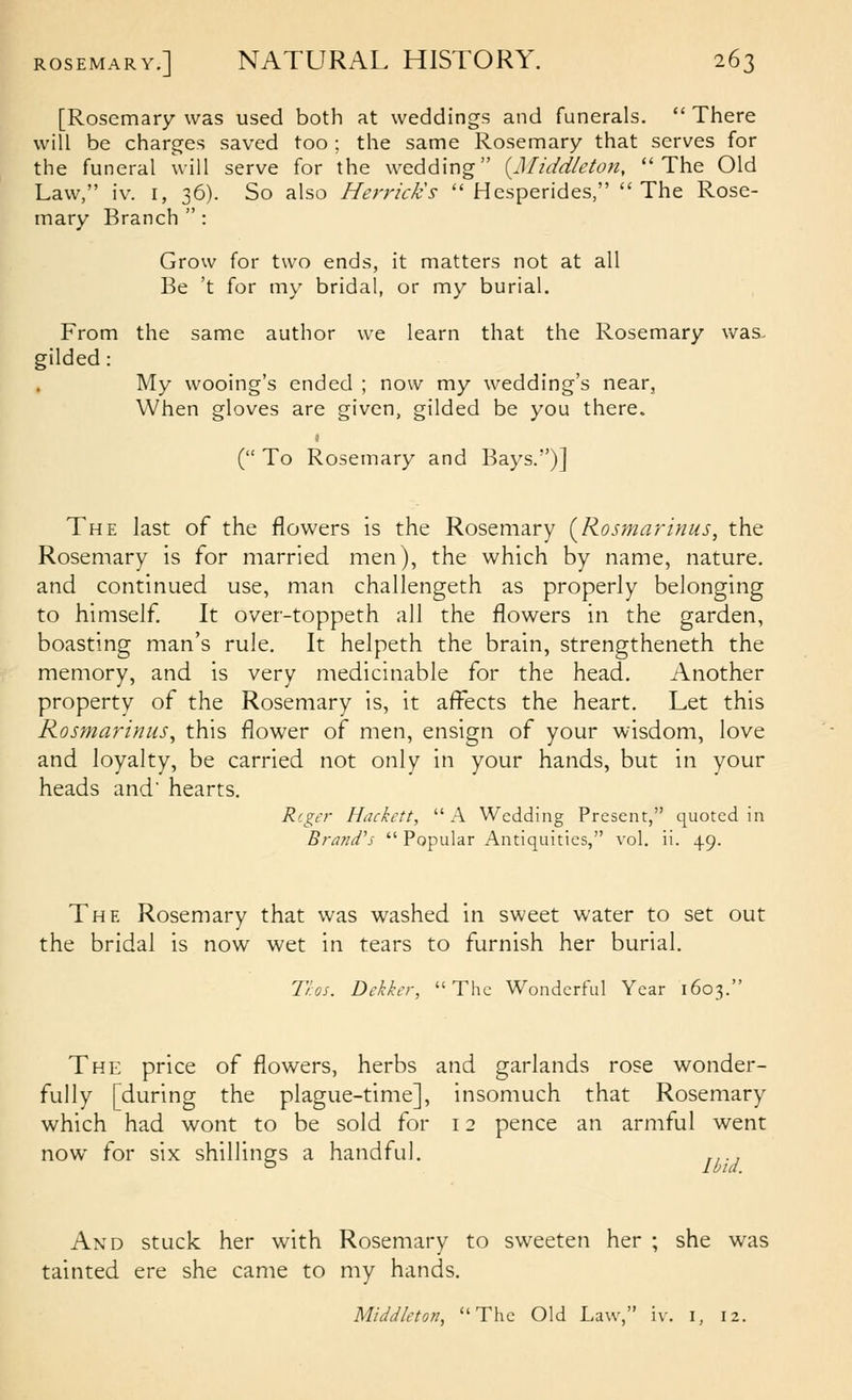 [Rosemary was used both at weddings and funerals.  There will be charges saved too ; the same Rosemary that serves for the funeral will serve for the wedding {Middieton, The Old Law, iv. I, 36). So also Merrick's  Hesperides, The Rose- mary Branch  : Grow for two ends, it matters not at all Be 't for my bridal, or my burial. From the same author we learn that the Rosemary was. gilded: My wooing's ended ; now my wedding's near, When gloves are given, gilded be you there. ( To Rosemary and Bays.)] The last of the flowers is the Rosemary (^Rosmarinus, the Roseniary is for married men), the which by name, nature, and continued use, man challengeth as properly belonging to himself It over-toppeth all the flowers in the garden, boasting man's rule. It helpeth the brain, strengtheneth the memory, and is very medicinable for the head. Another property of the Rosemary is, it affects the heart. Let this Rosmarinus, this flower of men, ensign of your wisdom, love and loyalty, be carried not only in your hands, but in your heads and' hearts. Rf.ger Hackett, A Wedding Present, quoted in Brand's  Popular Antiquities, vol. ii. 49. The Rosemary that was washed in sweet water to set out the bridal is now wet in tears to furnish her burial. Ti.os. Dekker, The Wonderful Year 1603. The price of flowers, herbs and garlands rose wonder- fully [during the plague-time], insomuch that Rosemary which had wont to be sold for 12 pence an armful went now for six shillings a handful. .... And stuck her with Rosemary to sweeten her ; she was tainted ere she came to my hands. Middleton, The Old Law, iv. i, 12.