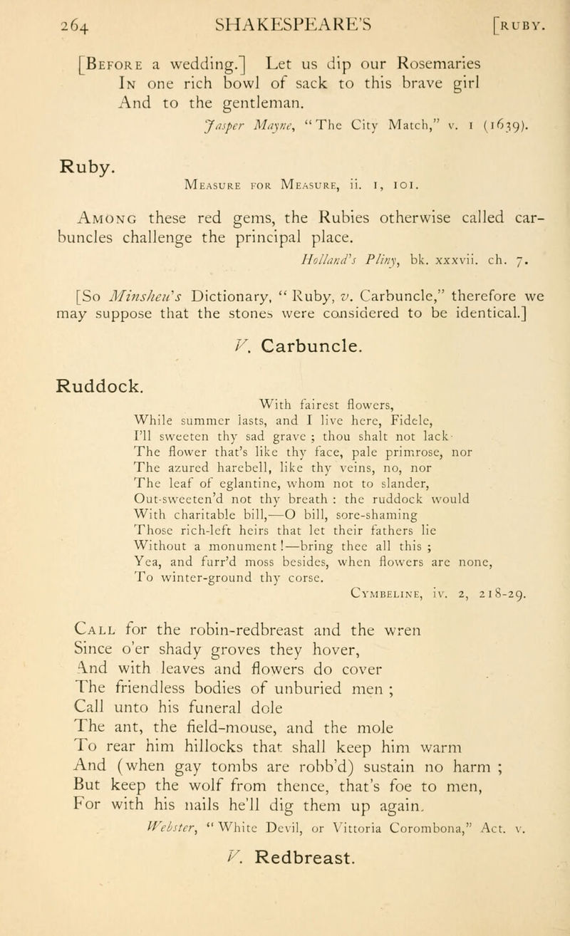 [Before a wedding.] Let us dip our Rosemaries In one rich bowl of sack to this brave girl And to the gentleman. Jasper Miiyne, The City Match, v. I (1639). Ruby. Measure for Measure, ii. i, loi. Among these red gems, the Rubies otherwise called car- buncles challenge the principal place. Ihlland''s Pliny, bk. xxxvii. ch. 7. [So Mins/ieii's Dictionary,  Ruby, v. Carbuncle, therefore we may suppose that the stones were considered to be identical.] V. Carbuncle. Ruddock. With fairest flowers. While summer iasts, and I live here, Fidele, I'll sweeten thy sad grave ; thou shalt not lack The flower that's like thy face, pale primrose, nor The azured harebell, like thy veins, no, nor The leaf of eglantine, whom not to slander, Out-sweeten'd not thy breath : the ruddock would With charitable bill,—O bill, sore-shaming Those rich-left heirs that let their fathers lie Without a monument!—bring thee all this ; Yea, and furr'd moss besides, when flowers are none, To winter-ground thy corse. Cymbeline, iv. 2, 218-29. Call for the robin-redbreast and the wren Since o'er shady groves they hover, .\nd with leaves and flowers do cover The friendless bodies of unburied men ; Call unto his funeral dole The ant, the field-mouse, and the mole To rear him hillocks that shall keep him warm And (when gay tombs are robb'd) sustain no harm ; But keep the wolf from thence, that's foe to men. For with his nails he'll dig them up again. Webster, White Devil, or Vittoria Corombona, Act. v. V. Redbreast.