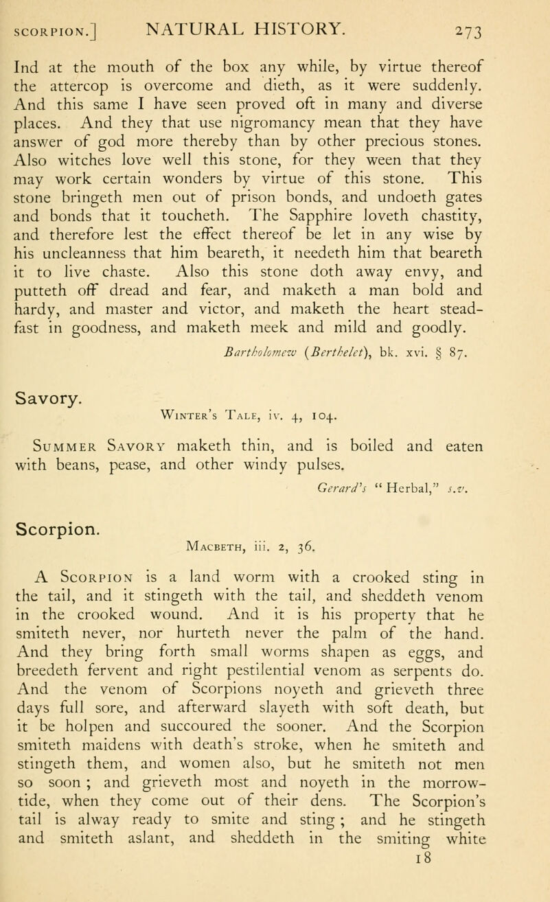 Ind at the mouth of the box any while, by virtue thereof the attercop is overcome and dieth, as it were suddenly. And this same I have seen proved oft in many and diverse places. And they that use nigromancy mean that they have answer of god more thereby than by other precious stones. Also witches love well this stone, for they ween that they may work certain wonders by virtue of this stone. This stone bringeth men out of prison bonds, and undoeth gates and bonds that it toucheth. The Sapphire loveth chastity, and therefore lest the effect thereof be let in any wise by his uncleanness that him beareth, it needeth him that beareth it to live chaste. Also this stone doth away envy, and putteth off dread and fear, and maketh a man bold and hardy, and master and victor, and maketh the heart stead- fast in goodness, and maketh meek and mild and goodly, Bartholomezu (^Berthelet), bk. xvi. § 87. Savory, Winter's Tale, iv. 4, 104. Summer Savory maketh thin, and is boiled and eaten with beans, pease, and other windy pulses. Gerard's  Herbal, s.v. Scorpion. Macbeth, iii. 2, 36. A Scorpion is a land worm with a crooked sting in the tail, and it stingeth with the tail, and sheddeth venom in the crooked wound. And it is his property that he smiteth never, nor hurteth never the palm of the hand. And they bring forth small worms shapen as eggs, and breedeth fervent and right pestilential venom as serpents do. And the venom of Scorpions noyeth and grieveth three days full sore, and afterward slayeth with soft death, but it be hoi pen and succoured the sooner. And the Scorpion smiteth maidens with death's stroke, when he smiteth and stingeth them, and women also, but he smiteth not men so soon ; and grieveth most and noyeth in the morrow- tide, when they come out of their dens. The Scorpion's tail is alway ready to smite and sting; and he stingeth and smiteth aslant, and sheddeth in the smiting white 18