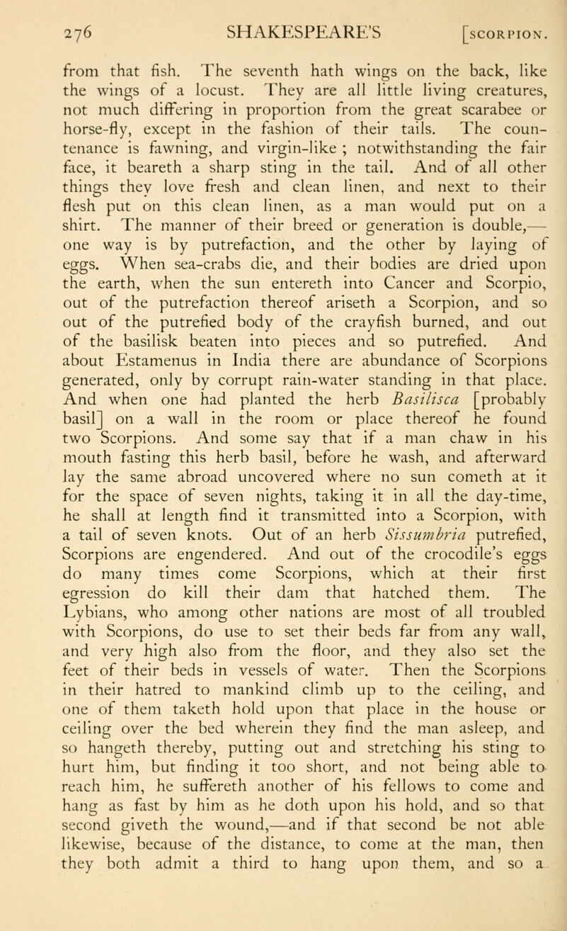 from that fish. The seventh hath wings on the back, like the wings of a locust. They are all little living creatures, not much differing in proportion from the great scarabee or horse-fly, except in the fashion of their tails. The coun- tenance is fawning, and virgin-like ; notwithstanding the fair face, it beareth a sharp sting in the tail. And of all other things they love fresh and clean linen, and next to their flesh put on this clean linen, as a man would put on a shirt. The manner of their breed or generation is double,— one way is by putrefaction, and the other by laying of eggs. When sea-crabs die, and their bodies are dried upon the earth, when the sun entereth into Cancer and Scorpio, out of the putrefaction thereof ariseth a Scorpion, and so out of the putrefied body of the crayfish burned, and out of the basilisk beaten into pieces and so putrefied. And about Estamenus in India there are abundance of Scorpions generated, only by corrupt rain-water standing in that place. And when one had planted the herb Basilisca [probably basil] on a wall in the room or place thereof he found two Scorpions. And some say that if a man chaw in his mouth fasting this herb basil, before he wash, and afterward lay the same abroad uncovered where no sun cometh at it for the space of seven nights, taking it in all the day-time, he shall at length find it transmitted into a Scorpion, with a tail of seven knots. Out of an herb Sissumbria putrefied. Scorpions are engendered. And out of the crocodile's eggs do many times come Scorpions, which at their first egression do kill their dam that hatched them. The Lybians, who among other nations are most of all troubled with Scorpions, do use to set their beds far from any wall^ and very high also from the floor, and they also set the feet of their beds in vessels of water. Then the Scorpions in their hatred to mankind climb up to the ceiling, and one of them taketh hold upon that place in the house or ceiling over the bed wherein they find the man asleep, and so hangeth thereby, putting out and stretching his sting to hurt him, but finding it too short, and not being able to reach him, he suffereth another of his fellows to come and hang as fast by him as he doth upon his hold, and so that second giveth the wound,—and if that second be not able likewise, because of the distance, to come at the man, then they both admit a third to hang upon them, and so a