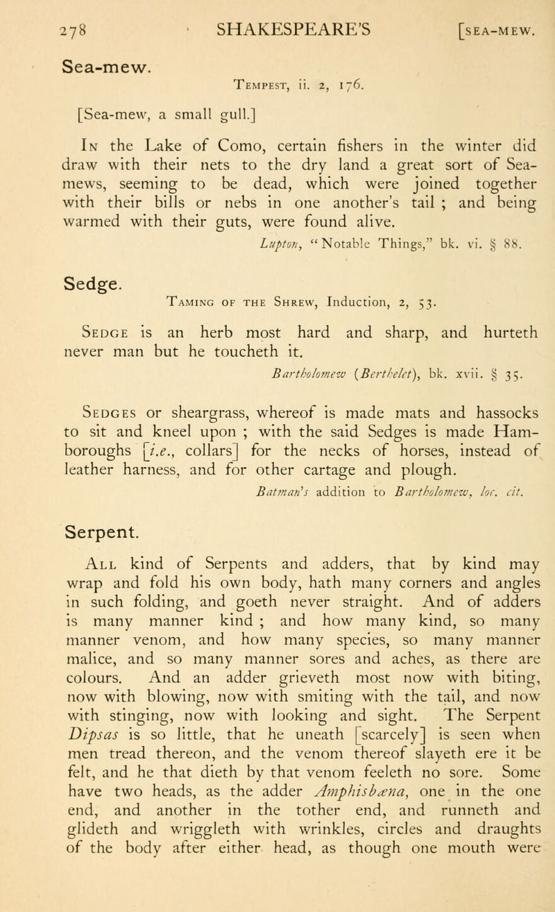 Sea-mew. Tempest, ii. 2, 176. [Sea-mew, a small gull.] In the Lake of Como, certain fishers in the winter did draw with their nets to the dry land a great sort of Sea- mews, seeming to be dead, which were joined together with their bills or nebs in one another's tail ; and being warmed with their guts, were found alive. Lupto7i, Notable Things, bk. vi. § 88. Sedge. Taming of the Shrew, Induction, 2, 53. Sedge is an herb most hard and sharp, and hurteth never man but he toucheth it. Bartholomew {Berth/ct), bk. xvii. § 35. Sedges or sheargrass, whereof is made mats and hassocks to sit and kneel upon ; with the said Sedges is made Ham- boroughs [j.e.y collars] for the necks of horses, instead of leather harness, and for other cartage and plough. Bat7nail's addition to Bartholo?nczv, lor. cit. Serpent. All kind of Serpents and adders, that by kind may wrap and fold his own body, hath many corners and angles in such folding, and goeth never straight. And of adders is many manner kind ; and how many kind, so many manner venom, and how many species, so many manner malice, and so many manner sores and aches, as there are colours. And an adder grieveth most now with biting, now with blowing, now with smiting with the tail, and now with stinging, now with looking and sight. The Serpent Dipsas is so little, that he uneath [scarcely] is seen when men tread thereon, and the venom thereof slayeth ere it be felt, and he that dieth by that venom feeleth no sore. Some have two heads, as the adder Amphish^na, one in the one end, and another in the tother end, and runneth and glideth and wriggleth with wrinkles, circles and draughts of the body after either head, as though one mouth were