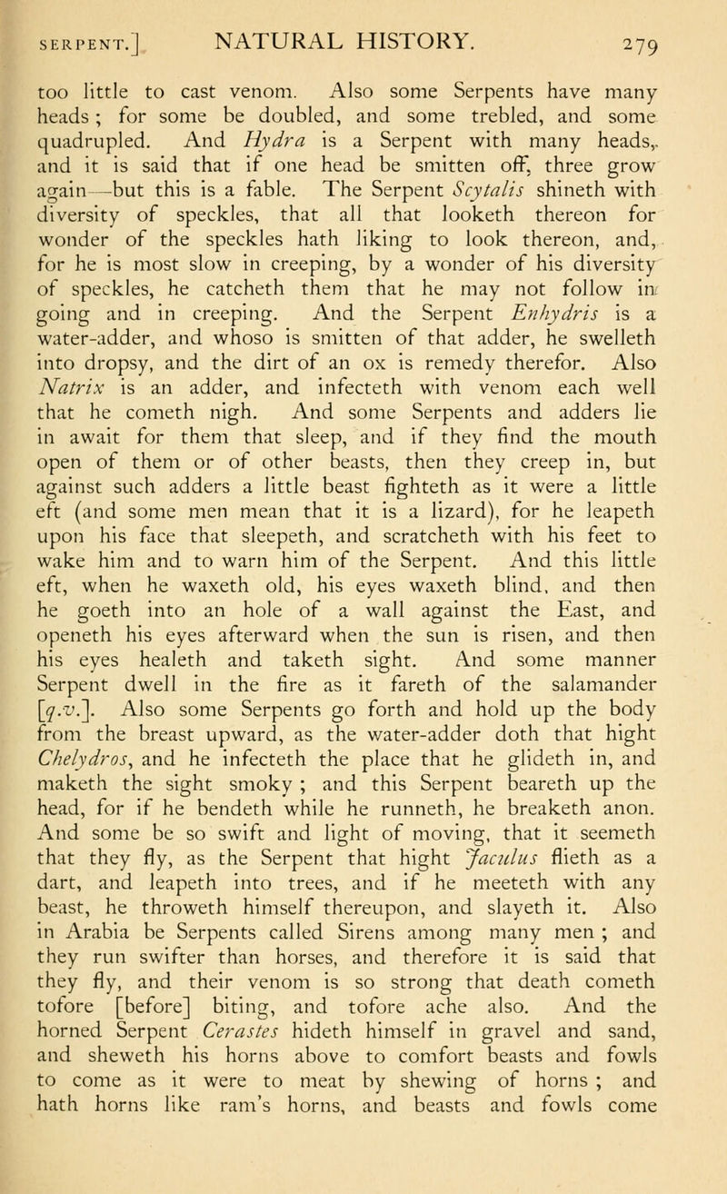 too little to cast venom. Also some Serpents have many heads; for some be doubled, and some trebled, and some quadrupled. And Hydra is a Serpent with many heads,. and it is said that if one head be smitten off, three grow again—but this is a fable. The Serpent Scytalis shineth with diversity of speckles, that all that looketh thereon for wonder of the speckles hath liking to look thereon, and, for he is most slow in creeping, by a wonder of his diversity of speckles, he catcheth them that he may not follow in^ going and in creeping. And the Serpent Enhydris is a water-adder, and whoso is smitten of that adder, he swelleth into dropsy, and the dirt of an ox is remedy therefor. Also Matrix is an adder, and infecteth with venom each well that he cometh nigh. And some Serpents and adders lie in await for them that sleep, and if they find the mouth open of them or of other beasts, then they creep in, but against such adders a little beast fighteth as it were a little eft (and some men mean that it is a lizard), for he leapeth upon his face that sleepeth, and scratcheth with his feet to wake him and to warn him of the Serpent. And this little eft, when he waxeth old, his eyes waxeth blind, and then he goeth into an hole of a wall against the East, and openeth his eyes afterward when the sun is risen, and then his eyes healeth and taketh sight. And some manner Serpent dwell in the fire as it fareth of the salamander [^.i'.]. Also some Serpents go forth and hold up the body from the breast upward, as the water-adder doth that hight Chelydros^ and he infecteth the place that he glideth in, and maketh the sight smoky ; and this Serpent beareth up the head, for if he bendeth while he runneth, he breaketh anon. And some be so swift and light of moving, that it seemeth that they fly, as the Serpent that hight Jaculus flieth as a dart, and leapeth into trees, and if he meeteth with any beast, he throweth himself thereupon, and slayeth it. Also in Arabia be Serpents called Sirens among many men ; and they run swifter than horses, and therefore it is said that they fly, and their venom is so strong that death cometh tofore [before] biting, and tofore ache also. And the horned Serpent Cerastes hideth himself in gravel and sand, and sheweth his horns above to comfort beasts and fowls to come as it were to meat by shewing of horns ; and hath horns like ram's horns, and beasts and fowls come