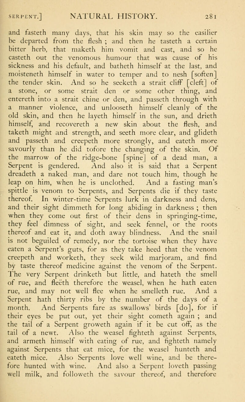 and fasteth many days, that his skin may so the easilier be departed from the flesh ; and then he tasteth a certain bitter herb, that maketh him vomit and cast, and so he casteth out the venomous humour that was cause of his sickness and his default, and batheth himself at the last, and moisteneth himself in water to temper and to nesh [soften] the tender skin. And so he seeketh a strait cliff [cleft] of a stone, or some strait den or some other thing, and entereth into a strait chine or den, and passeth through with a manner violence, and unlooseth himself cleanly of the old skin, and then he layeth himself in the sun, and drieth himself, and recovereth a new skin about the flesh, and taketh might and strength, and seeth more clear, and glideth and passeth and creepeth more strongly, and eateth more savourly than he did tofore the changing of the skin. Of the marrow of the ridge-bone [spine] of a dead man, a Serpent is gendered. And also it is said that a Serpent dreadeth a naked man, and dare not touch him, though he leap on him, when he is unclothed. And a fasting man's spittle is venom to Serpents, and Serpents die if they taste thereof In winter-time Serpents lurk in darkness and dens, and their sight dimmeth for long abiding in darkness ; then when they come out first of their dens in springing-time, they {qqI dimness of sight, and seek fennel, or the roots thereof and eat it, and doth away blindness. And the snail is not beguiled of remedy, nor the tortoise when they have eaten a Serpent's guts, for as they take heed that the venom creepeth and worketh, they seek wild marjoram, and find by taste thereof medicine against the venom of the Serpent. The very Serpent drinketh but little, and hateth the smell of rue, and fleeth therefore the weasel, when he hath eaten rue, and may not well flee when he smelleth rue. And a Serpent hath thirty ribs by the number of the days of a month. And Serpents fare as swallows' birds [do], for it their eyes be put out, yet their sight cometh again ; and the tail of a Serpent groweth again if it be cut ofi^, as the tail of a newt. Also the weasel fighteth against Serpents, and armeth himself with eating of rue, and fighteth namely against Serpents that eat mice, for the weasel hunteth and eateth mice. Also Serpents love well wine, and be there- fore hunted with wine. And also a Serpent loveth passing well milk, and followeth the savour thereof, and therefore