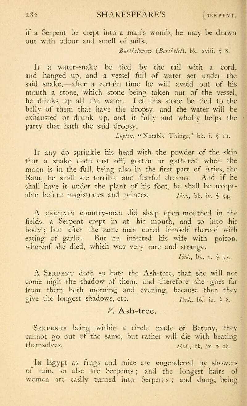 if a Serpent be crept into a man's womb, he may be drawn out with odour and smell of milk. Bartholomezv {Bcrthckt)^ bk. xviii. § 8. If a water-snake be tied by the tail with a cord, and hanged up, and a vessel full of water set under the said snake,—after a certain time he will avoid out of his mouth a stone, which stone being taken out of the vessel, he drinks up all the water. Let this stone be tied to the belly of them that have the dropsy, and the water will be exhausted or drunk up, and it fully and wholly helps the party that hath the said dropsy. Lupton, Notable Things, bk. i. § ii. If any do sprinkle his head with the powder of the skin that a snake doth cast off, gotten or gathered when the moon is in the full, being also in the first part of Aries, the Ram, he shall see terrible and fearful dreams. And if he shall have it under the plant of his foot, he shall be accept- able before magistrates and princes. Uid., bk. iv. § 54. A CERTAIN country-man did sleep open-mouthed in the fields, a Serpent crept in at his mouth, and so into his body ; but after the same man cured himself thereof with eating of garlic. But he infected his wife with poison, whereof she died, which was very rare and strange. Ibid., bk. \-. § 95. A Serpent doth so hate the Ash-tree, that she will not come nigh the shadow of them, and therefore she goes far from them both morning and evening, because then they give the longest shadows, etc. /^;V/., bk. ix. § S. Serpents being within a circle made of Betony, they cannot go out of the same, but rather will die with beating themselves. //,;V., bk. ix. § 28. In Egypt as frogs and mice are engendered by showers of rain, so also are Serpents; and the longest hairs of women are easily turned into Serpents ; and dung, being