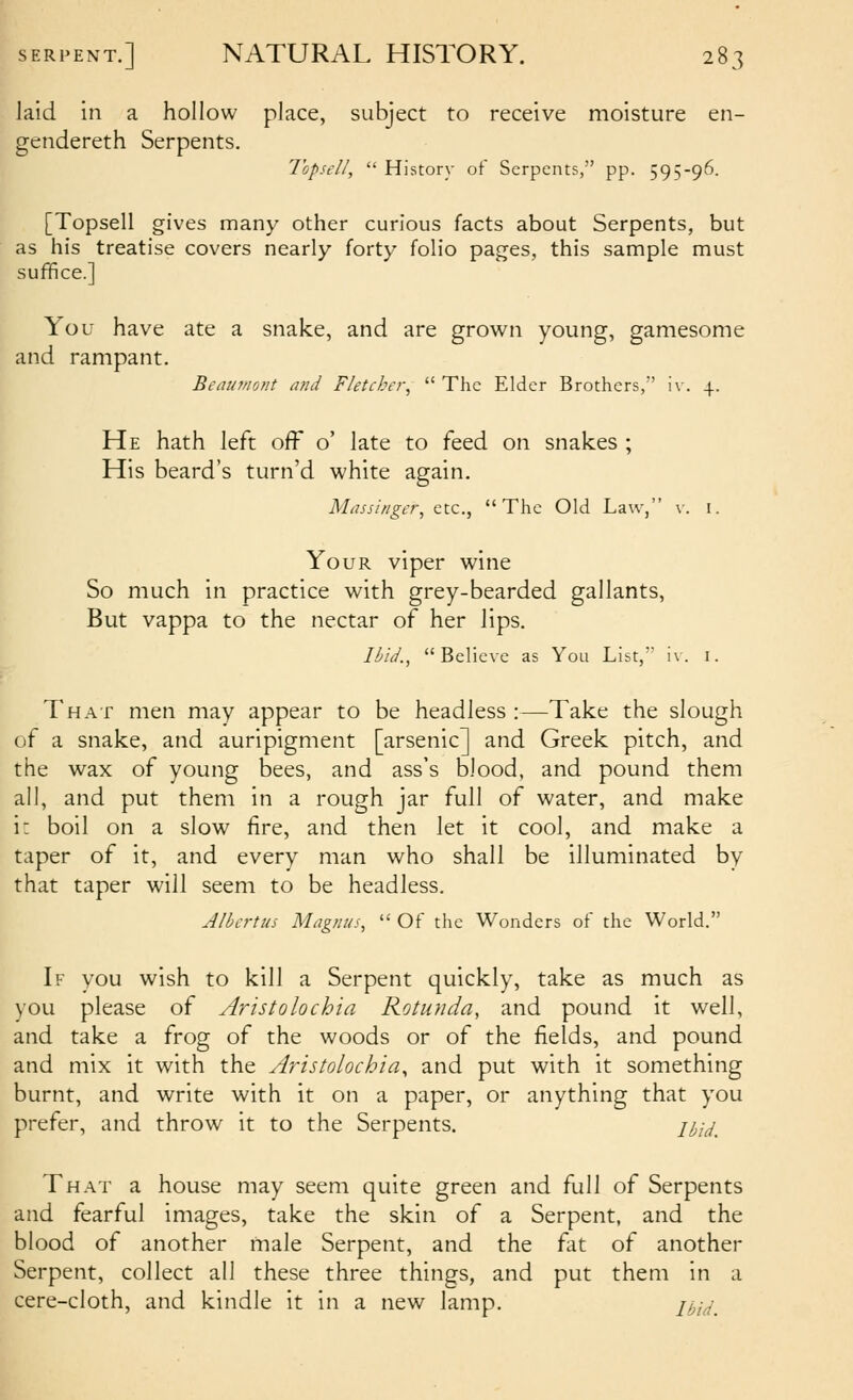 laid in a hollow place, subject to receive moisture en- gendereth Serpents. Topsell,  History of Serpents, pp. 595-96. [Topsell gives many other curious facts about Serpents, but as his treatise covers nearly forty folio pages, this sample must suffice.] You have ate a snake, and are grown young, gamesome and rampant. Bcaianont and Fletcher^  The Elder Brothers, iv. 4. He hath left off o' late to feed on snakes ; His beard's turn'd white again. Miusiriger, etc., The Old Law, v. i. Your viper wine So much in practice with grey-bearded gallants, But vappa to the nectar of her lips. Ibid., Believe as You List, iv. i. That men may appear to be headless :—Take the slough of a snake, and auripigment [arsenic] and Greek pitch, and the wax of young bees, and ass's blood, and pound them all, and put them in a rough jar full of water, and make i: boil on a slow fire, and then let it cool, and make a taper of it, and every man who shall be illuminated by that taper will seem to be headless. Albcrtus Magnus,  Of the Wonders of the World. If you wish to kill a Serpent quickly, take as much as you please of Aristolochia Rotunda, and pound it well, and take a frog of the woods or of the fields, and pound and mix it with the Aristolochia^ and put with it something burnt, and write with it on a paper, or anything that you prefer, and throw it to the Serpents. m^^ That a house may seem quite green and full of Serpents and fearful images, take the skin of a Serpent, and the blood of another male Serpent, and the fat of another Serpent, collect all these three things, and put them in a cere-cloth, and kindle it in a new lamp. n^y^