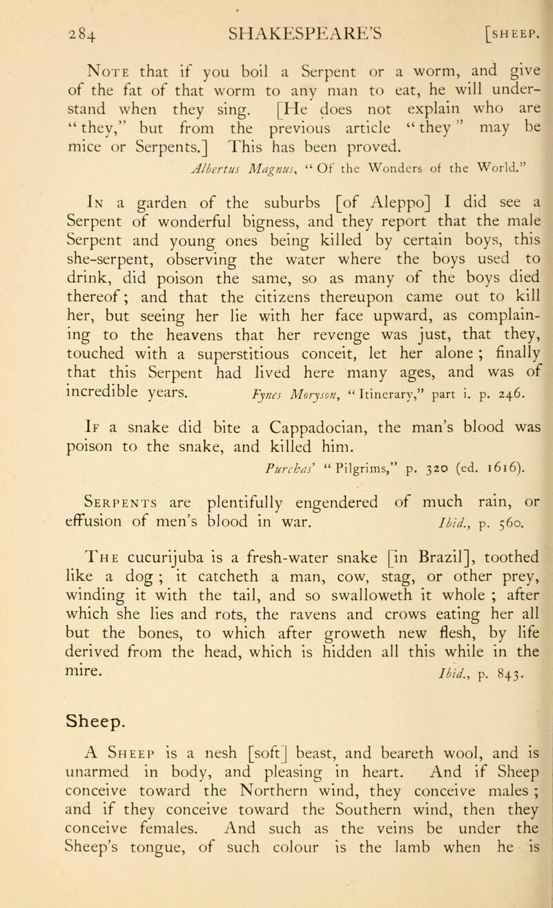 Note that if you boil a Serpent or a worm, and give of the fat of that worm to any man to eat, he will under- stand when they sing. [He does not explain who are  they, but from the previous article  they  may be mice or Serpents.] This has been proved. Albertus Magnus,  Of the Wonders of the World. In a garden of the suburbs [of Aleppo] I did see a Serpent of wonderful bigness, and they report that the male Serpent and young ones being killed by certain boys, this she-serpent, observing the water where the boys used to drink, did poison the same, so as many of the boys died thereof; and that the citizens thereupon came out to kill her, but seeing her lie with her face upward, as complain- ing to the heavens that her revenge was just, that they, touched with a superstitious conceit, let her alone ; finally that this Serpent had lived here many ages, and was of incredible years. F^nes Moryson, Itinerary, part i. p. 246. If a snake did bite a Cappadocian, the man's blood was poison to the snake, and killed him. Purckas' Pilgrims, p. 320 (ed. 1616). Serpents are plentifully engendered of much rain, or effusion of men's blood in war. Ibid., p. 560. ■ The cucurijuba is a fresh-water snake [in Brazil], toothed like a dog ; it catcheth a man, cow, stag, or other prey, winding it with the tail, and so swalloweth it whole ; after which she lies and rots, the ravens and crows eating her all but the bones, to which after groweth new flesh, by life derived from the head, which is hidden all this while in the mire. jtid., p. 843. Sheep. A Sheep is a nesh [soft] beast, and beareth wool, and is unarmed in body, and pleasing in heart. And if Sheep conceive toward the Northern wind, they conceive males ; and if they conceive toward the Southern wind, then they conceive females. And such as the veins be under the Sheep's tongue, of such colour is the lamb when he is