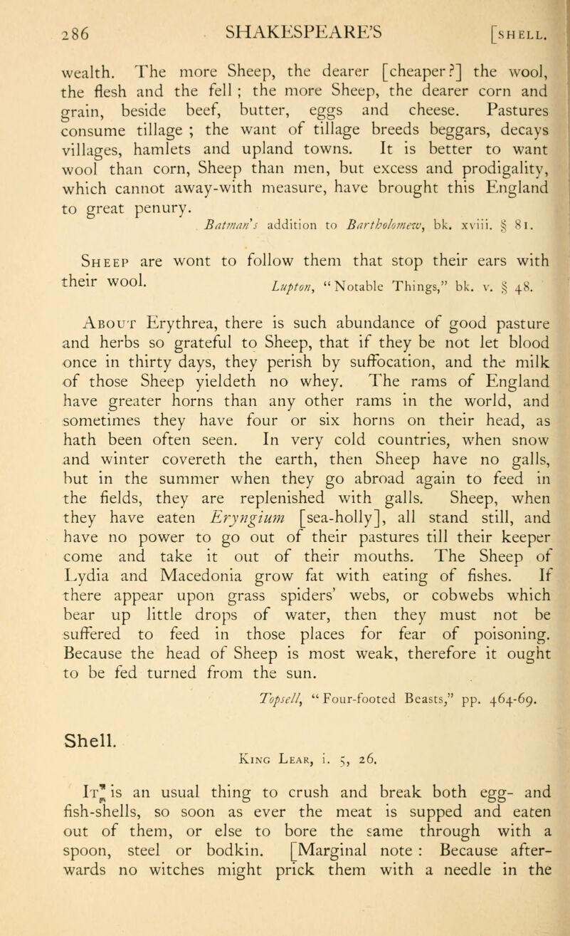 wealth. The more Sheep, the dearer [cheaper.?] the wooJ, the flesh and the fell ; the more Sheep, the dearer corn and grain, beside beef, butter, eggs and cheese. Pastures consume tillage ; the want of tillage breeds beggars, decays villages, hamlets and upland towns. It is better to want wool than corn. Sheep than men, but excess and prodigality, which cannot away-with measure, have brought this England to great penury. BtUnian s addition to BarthoJomeiv, bk. xviii. § Hi. Sheep are wont to follow them that stop their ears with their wool. Upton, Notable Things, bk. v. i< 48. About Erythrea, there is such abundance of good pasture and herbs so grateful to Sheep, that if they be not let blood once in thirty days, they perish by suffocation, and the milk of those Sheep yieldeth no whey. The rams of England have greater horns than any other rams in the world, and sometimes they have four or six horns on their head, as hath been often seen. In very cold countries, when snow and winter covereth the earth, then Sheep have no galls, but in the summer when they go abroad again to feed in the fields, they are replenished with galls. Sheep, when they have eaten Eryngium [sea-holly], all stand still, and have no power to go out of their pastures till their keeper come and take it out of their mouths. The Sheep of Lydia and Macedonia grow fat with eating of fishes. If there appear upon grass spiders' webs, or cobwebs which bear up little drops of water, then they must not be suffered to feed in those places for fear of poisoning. Because the head of Sheep is most weak, therefore it ought to be fed turned from the sun. llpsell,  Four-footed Beasts, pp. 464-69. Shell. King Lear, i. 5, 26. It' is an usual thing to crush and break both ^gg- and fish-shells, so soon as ever the meat is supped and eaten out of them, or else to bore the same through with a spoon, steel or bodkin. [Marginal note : Because after- wards no witches might prick them with a needle in the