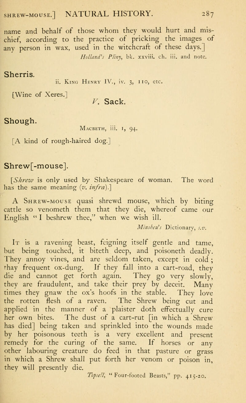 name and behalf of those whom they would hurt and mis- chief, according to the practice of pricking the images of any person in wax, used in the witchcraft of these days.] Holland's Pliny, bk. xxviii. ch. iii. and note. Sherris. ii. King Henry IV., iv. 3, iio, etc. [Wine of Xeres.] V. Sack. Shough. Macbeth, iii. i, 94. [A kind of rough-haired dog.] Shrew[-mouse]. {^S/ireiu is only used by Shakespeare of woman. The word has the same meaning {v. infra)?\ A Shrew-mouse quasi shrewd mouse, which by biting cattle so venometh them that they die, whereof came our English  I beshrew thee, when we wish ill. M'uisheu's Dictionary, s.v. It is a ravening beast, feigning itself gentle and tame, but being touched, it biteth deep, and poisoneth deadly. They annoy vines, and are seldom taken, except in cold ; ^hay frequent ox-dung. If they fall into a cart-road, they die and cannot get forth again. They go very slowly, they are fraudulent, and take their prey by deceit. Many times they gnaw the ox's hoofs in the stable. They love the rotten flesh of a raven. The Shrew being cut and applied in the manner of a plaister doth effectually cure her own bites. The dust of a cart-rut [in which a Shrew has died] being taken and sprinkled into the wounds made by her poisonous teeth is a very excellent and present remedy for the curing of the same. If horses or any other labouring creature do feed in that pasture or grass in which a Shrew shall put forth her venom or poison in, they will presently die, Topsell, Four-footed Beasts, pp. 415-20.