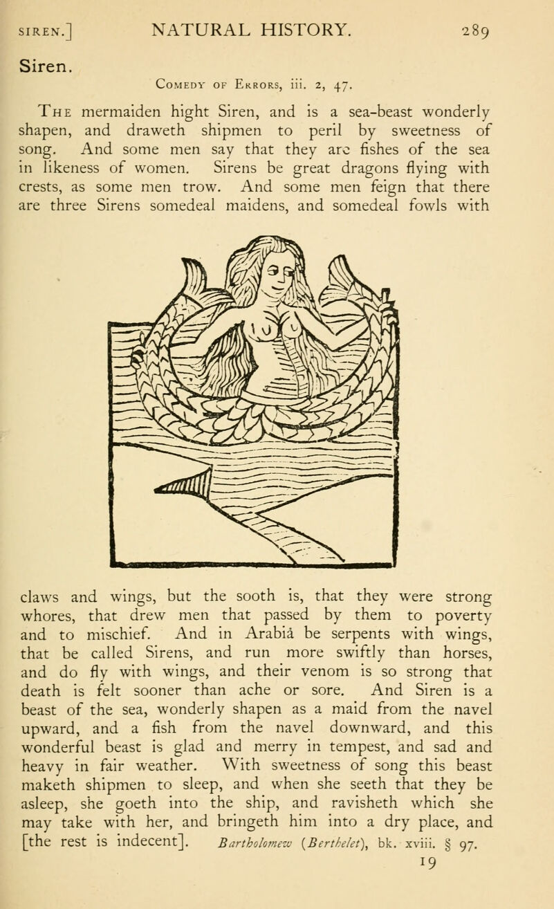 SIREN.] Siren. NATURAL HISTORY. CoMEDV OF Errors, iii. 2, 47. 289 The mermaiden hight Siren, and is a sea-beast wonderly shapen, and draweth shipmen to peril by sweetness of song. And some men say that they arc fishes of the sea in likeness of women. Sirens be great dragons flying with crests, as some men trow. And some men feign that there are three Sirens somedeal maidens, and somedeal fowls with claws and wings, but the sooth is, that they were strong whores, that drew men that passed by them to poverty and to mischief. And in Arabia be serpents with wings, that be called Sirens, and run more swiftly than horses, and do fly with wings, and their venom is so strong that death is felt sooner than ache or sore. And Siren is a beast of the sea, wonderly shapen as a maid from the navel upward, and a fish from the navel downward, and this wonderful beast is glad and merry in tempest, and sad and heavy in fair weather. With sweetness of song this beast maketh shipmen to sleep, and when she seeth that they be asleep, she goeth into the ship, and ravisheth which she may take with her, and bringeth him into a dry place, and [the rest is indecent]. Bartholomezv {Berthelet\ bk. xviii. § 97. 19