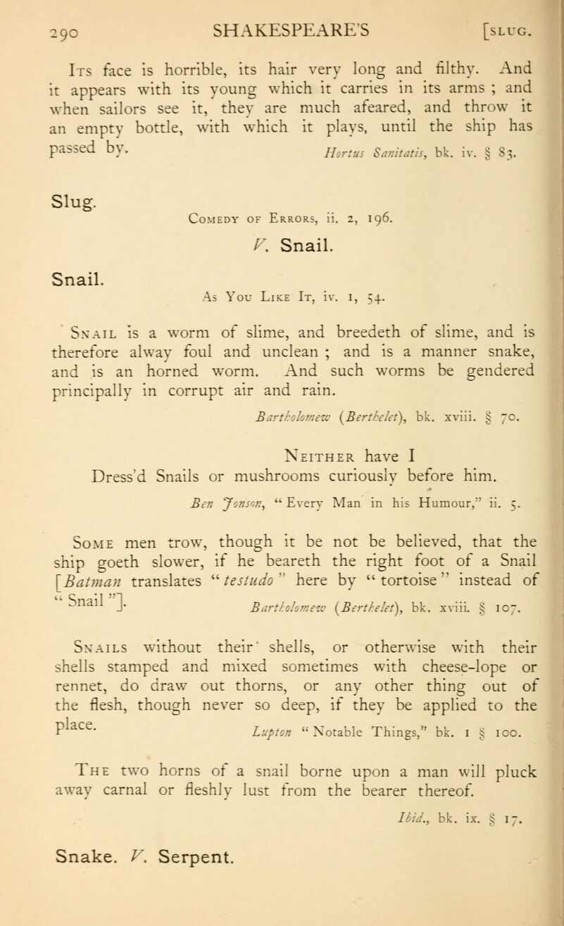 Its face is horrible, its hair very long and filthy. And it appears with its young which it carries in its arms ; and when sailors see it, they are much afeared, and throw it an empty bottle, with which it plays, until the ship has passed by. //^^^^^^ s^mtatis, bk. iv. § 83. Slug. Snail. Comedy of Errors, ii. 2, 196. ^. Snail. As You Like It, iv. i, 54. SxAiL is a worm of slime, and breedeth of slime, and is therefore alway foul and unclean ; and is a manner snake, and is an horned worm. And such worms be gendered principally in corrupt air and rain. Bartkolomew {Bertkelet), bk. xviii. § 70. Neither have I Dress'd Snails or mushrooms curiously before him. Ben Jonsn?:^  Every Man in his Humour,'' ii. 5. Some men trow, though it be not be believed, that the ship goeth slower, if he beareth the right foot of a Snail [Batman translates '''testudo'^ here by tortoise instead of  Snail ]. Bartholomezv {Berthlet), bk. xviii. § 107. Snails without their' shells, or otherwise with their shells stamped and mixed sometimes with cheese-lope or rennet, do draw out thorns, or any other thing out of the flesh, though never so deep, if they be applied to the P^^^^- Lupton Notable Things, bk. i ^ 100. The two horns of a snail borne upon a man will pluck away carnal or fleshly lust from the bearer thereof. Ibid., bk. ix. !5 17. Snake. V. Serpent.