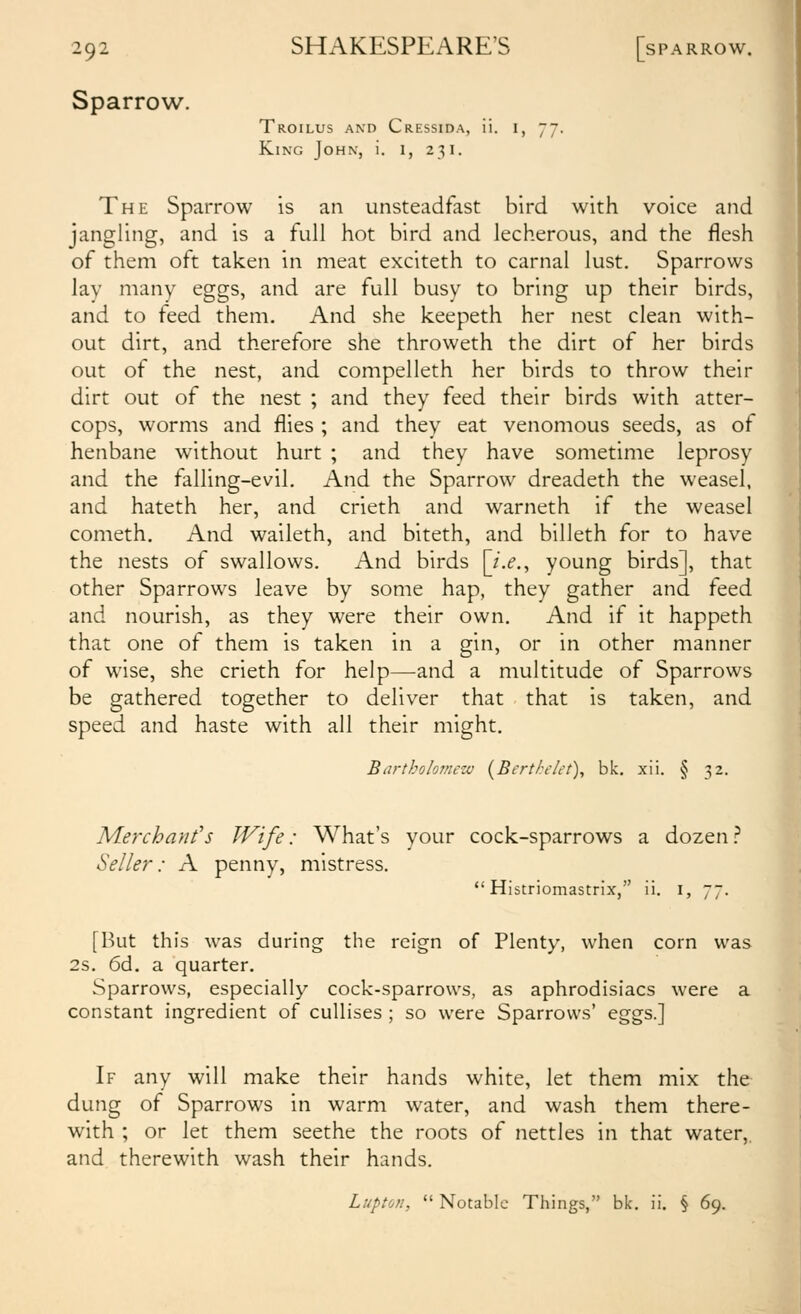 Sparrow. Troilus and Cressida, ii. i, 77. King John, i. 1, 231. The Sparrow is an unsteadfast bird with voice and jangling, and is a full hot bird and lecherous, and the flesh of them oft taken in meat exciteth to carnal lust. Sparrows lay many eggs, and are full busy to bring up their birds, and to feed them. And she keepeth her nest clean with- out dirt, and therefore she throweth the dirt of her birds out of the nest, and compelleth her birds to throw their dirt out of the nest ; and they feed their birds with atter- cops, worms and flies ; and they eat venomous seeds, as of henbane without hurt ; and they have sometime leprosy and the falling-evil. And the Sparrow dreadeth the weasel, and hateth her, and crieth and warneth if the weasel cometh. And waileth, and biteth, and billeth for to have the nests of swallows. And birds [i.e., young birds], that other Sparrows leave by some hap, they gather and feed and nourish, as they were their own. And if it happeth that one of them is taken in a gin, or in other manner of wise, she crieth for help—and a multitude of Sparrows be gathered together to deliver that that is taken, and speed and haste with all their might. Bartholomew (^Bert/:elet), bk. xii. § 32. Merchant's Wife: What's your cock-sparrows a dozen '^. Seller: A penny, mistress.  Histriomastrix, ii. i, 77. [But this was during the reign of Plenty, when corn was 25. 6d. a quarter. Sparrows, especially cock-sparrows, as aphrodisiacs were a constant ingredient of cuUises ; so were Sparrows' eggs.] If any will make their hands white, let them mix the dung of Sparrows in warm water, and wash them there- with ; or let them seethe the roots of nettles in that water,, and therewith wash their hands.