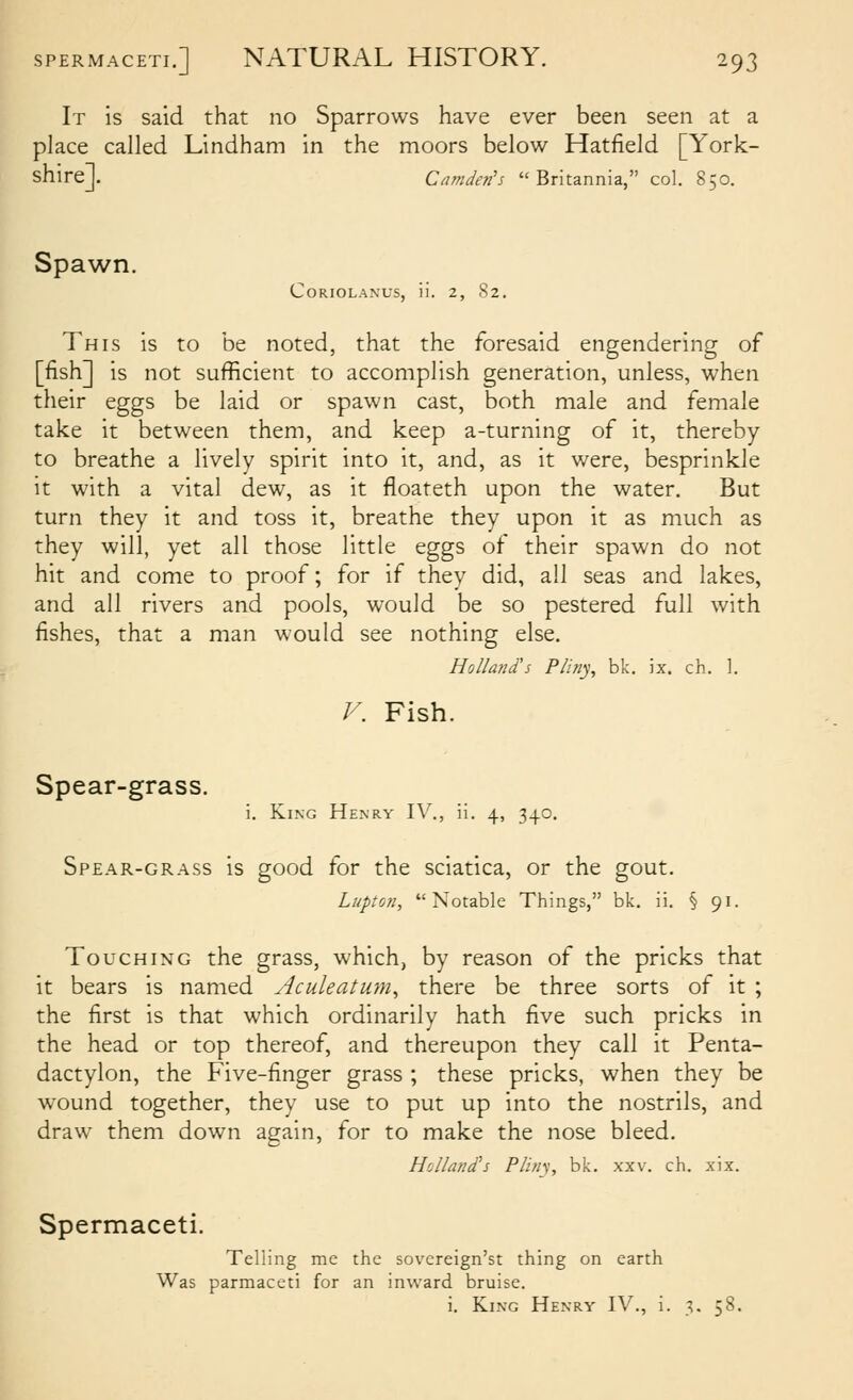 It is said that no Sparrows have ever been seen at a place called Lindham in the moors below Hatfield [York- shire]. Camden's Britannia, col. 850. Spawn. CORIOLANUS, ii. 2, 82. This is to be noted, that the foresaid engendering of [fish] is not sufficient to accomplish generation, unless, when their eggs be laid or spawn cast, both male and female take it between them, and keep a-turning of it, thereby to breathe a lively spirit into it, and, as it were, besprinkle it with a vital dew, as it floateth upon the water. But turn they it and toss it, breathe they upon it as much as they will, yet all those little eggs of their spawn do not hit and come to proof; for if they did, all seas and lakes, and all rivers and pools, would be so pestered full with fishes, that a man would see nothing else. HolIa?id's Piiny, bk. ix. ch. 1. V. Fish. Spear-grass. i. King Henry IV., ii. 4, 340. Spear-grass is good for the sciatica, or the gout. Lupton, Notable Things, bk. ii. § 91. Touching the grass, which, by reason of the pricks that it bears is named Aculeatum^ there be three sorts of it ; the first is that which ordinarily hath five such pricks in the head or top thereof, and thereupon they call it Penta- dactylon, the Five-finger grass ; these pricks, when they be wound together, they use to put up into the nostrils, and draw them down again, for to make the nose bleed. Holland's Plifiy, bk. xxv. ch. xix. Spermaceti. Telling me the sovereign'st thing on earth Was parmaceti for an inward bruise. i. King Henry IV., i. 3, 58.