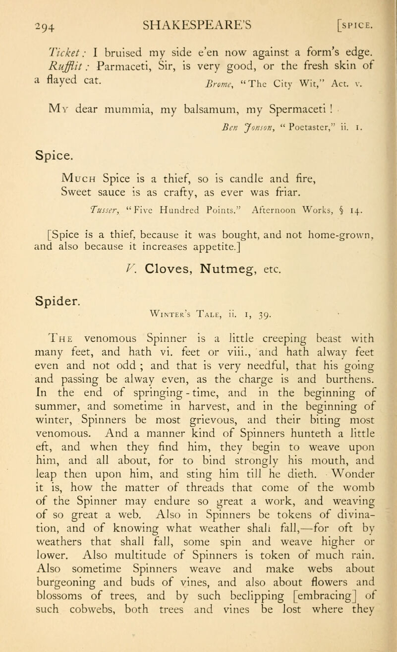 Ticket: I bruised my side e'en now against a form's edge. Rufflit: Parmaceti, Sir, is very good, or the fresh skin of a flayed cat. ^^^^,,^,^ u^hc City Wit, Act. v. Mv dear mummia, my balsamum, my Spermaceti ! Be/i Jorison,  Poetaster, ii. i. Spice. Much Spice is a thief, so is candle and lire, Sweet sauce is as crafty, as ever was friar. Tusser, Five Hundred Points. Afternoon Works, § 14. [Spice is a thief, because it was bought, and not home-grown, and also because it increases appetite.] V. Cloves, Nutmeg, etc. Spider. Winter's Tale, ii. i, 39. The venomous Spinner is a little creeping beast with many feet, and hath vi. feet or viii., and hath alway feet even and not odd ; and that is very needful, that his going and passing be alway even, as the charge is and burthens. In the end of springing - time, and in the beginning of summer, and sometime in harvest, and in the beginning of winter, Spinners be most grievous, and their biting most venomous. And a manner kind of Spinners hunteth a little eft, and when they find him, they begin to weave upon him, and all about, for to bind strongly his mouth, and leap then upon him, and sting him till he dieth. Wonder it is, how the matter of threads that come of the womb of the Spinner may endure so great a work, and weaving of so great a web. Also in Spinners be tokens of divina- tion, and of knowing what weather shah fall,—for oft by weathers that shall fall, some spin and weave higher or lower. Also multitude of Spinners is token of much rain. Also sometime Spinners weave and make webs about burgeoning and buds of vines, and also about flowers and blossoms of trees, and by such beclipping [embracing] of such cobwebs, both trees and vines be lost where they