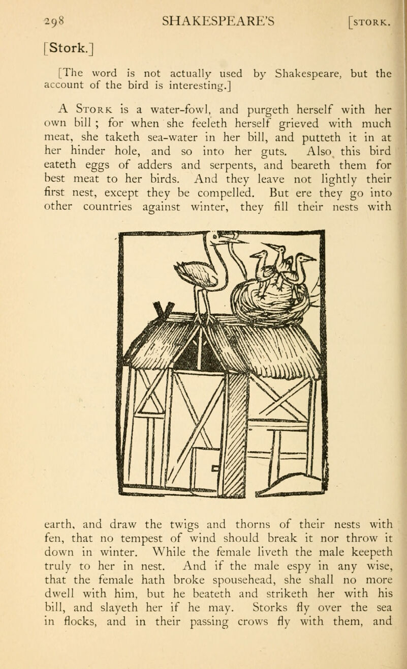[Stork.] 1 [The word is not actuall}^ used by Shakespeare, but the account of the bird is interesting.] A Stork is a water-fowl, and purgeth herself with her own bill ; for when she feeleth herself grieved with much meat, she taketh sea-water in her bill, and putteth it in at her hinder hole, and so into her guts. Also this bird eateth eggs of adders and serpents, and beareth them for best meat to her birds. And they leave not lightly their first nest, except they be compelled. But ere they go into other countries against winter, they fill their nests with earth, and draw the twigs and thorns of their nests with fen, that no tempest of wind should break it nor throw it down in winter. While the female liveth the male keepeth truly to her in nest. And if the male espy in any wise, that the female hath broke spousehead, she shall no more dwell with him, but he beateth and striketh her with his bill, and slayeth her if he may. Storks fly over the sea in flocks, and in their passing crows fly with them, and