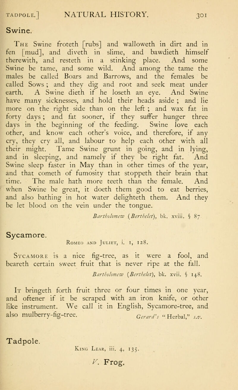 Swine. The Swine froteth [rubs] and walloweth in dirt and in fen [mud], and diveth in slime, and bawdieth himself therewith, and resteth in a stinking place. And some Swine be tame, and some wild. And among the tame the males be called Boars and Barrows, and the females be called Sows ; and they dig and root and seek meat under earth. A Swine dieth if he loseth an eye. And Swine have many sicknesses, and hold their heads aside ; and lie more on the right side than on the left ; and wax fat in forty days; and fat sooner, if they suffer hunger three days in the beginning of the feeding. Swine love each other, and know each other's voice, and therefore, if any cry, they cry all, and labour to help each other with all their might. Tame Swine grunt in going, and in lying, and in sleeping, and namely if they be right fat. And Swine sleep faster in May than in other times of the year, and that cometh of fumosity that stoppeth their brain that time. The male hath more teeth than the female. And when Swine be great, it doeth them good to eat berries, and also bathing in hot water delighteth them. And they be let blood on the vein under the tongue. Bartholomew {Berthelet), bk. xviii. § 87 Sycamore. Romeo and Juliet, i. i, 128. Sycamore is a nice fig-tree, as it were a fool, and beareth certain sweet fruit that is never ripe at the fall. Bartholomezv {Bertkelet), bk. xvii. § 148. It bringeth forth fruit three or four times in one year, and oftener if it be scraped with an iron knife, or other like instrument. We call it in English, Sycamore-tree, and also mulberry-fig-tree. Gerard's  Herbal, s.v. Tadpole. King Lear, iii. 4, 135.