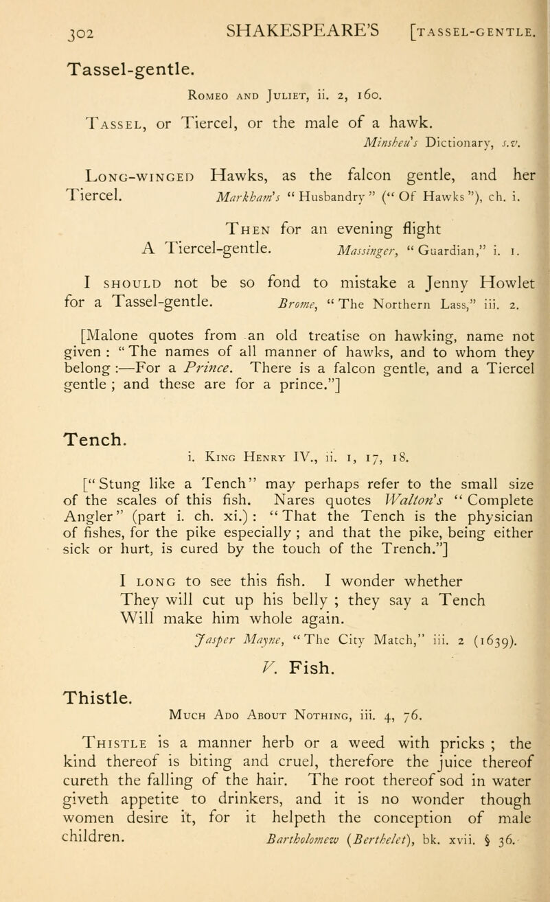 p2 SHAKESPEARE'S [tassel-gentle. Tassel-gentle. Romeo and Juliet, ii. 2, 160. Tassel, or Tiercel, or the male of a hawk. Minsheus Dictionary, s.v. Long-winged Hawks, as the falcon gentle, and her Tiercel. Markhain's  Husbandry  ( OF Hawks ), ch. i. Then for an evening flight A Tiercel-gentle. Massbigcr, Guardian, i. 1. I should not be so fond to mistake a Jenny Howlet for a Tassel-gentle. Broine, The Northern Lass, iii. 2. [Malone quotes from an old treatise on hawking, name not given :  The names of all manner of hawks, and to whom they belong :—For a Pi'mce. There is a falcon gentle, and a Tiercel gentle ; and these are for a prince.] Tench. i. King Henry IV., ii. i, 17, 18. H [Stung like a Tench may perhaps refer to the small size of the scales of this fish. Nares quotes Walton's  Complete Angler (part i. ch. xi.) : That the Tench is the physician of fishes, for the pike especially ; and that the pike, being either sick or hurt, is cured by the touch of the Trench.] I LONG to see this fish. I wonder whether They will cut up his belly ; they say a Tench Will make him whole again. Jasper Mapie, The City Match, iii. 2 (1639). V. Fish. Thistle. Much Ado About Nothing, iii. 4, 76. Thistle is a manner herb or a weed with pricks ; the kind thereof is biting and cruel, therefore the juice thereof cureth the falling of the hair. The root thereof sod in water giveth appetite to drinkers, and it is no wonder though women desire it, for it helpeth the conception of male