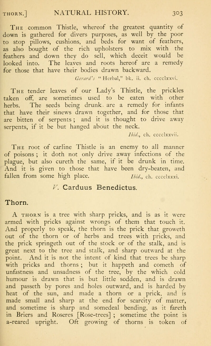 The common Thistle, whereof the greatest quantity of down is gathered for divers purposes, as well by the poor to stop pillows, cushions, and beds for want of feathers, as also bought of the rich upholsters to mix with the feathers and down they do sell, which deceit would be looked into. The leaves and roots hereof are a remedy for those that have their bodies drawn backward. Gerard's  Herbal, bk. ii. ch. cccclxxvi. The tender leaves of our Lady's Thistle, the prickles taken off, are sometimes used to be eaten with other herbs. The seeds being drunk, are a remedy for infants that have their sinews drawn together, and for those that are bitten of serpents ; and it is thought to drive away serpents, if it be but hanged about the neck. Ibid., ch. cccclxxvii. The root of carline Thistle is an enemy to all manner of poisons ; it doth not only drive away infections of the plague, but also cureth the same, if it be drunk in time. And it is given to those that have been dry-beaten, and fallen from some high place. ihid., ch. cccclxxxi. V. Carduus Benedictus. Thorn. A THORN is a tree with sharp pricks, and is as it were armed with pricks against wrongs of them that touch it. And properly to speak, the thorn is the prick that groweth out of the thorn or of herbs and trees with pricks, and the prick springeth out of the stock or of the stalk, and is great next to the tree and stalk, and sharp outward at the point. And it is not the intent of kind that trees be sharp with pricks and thorns ; but it happeth and cometh of unfastness and unsadness of the tree, by the which cold humour is drawn that is but little sodden, and is drawn and passeth by pores and holes outward, and is harded by heat of the sun, and made a thorn or a prick, and is made small and sharp at the end for scarcity of matter, and sometime is sharp and somedeal bending, as it fareth in Briers and Roseres [Rose-trees] ; sometime the point is a-reared upright. Oft growing of thorns is token of
