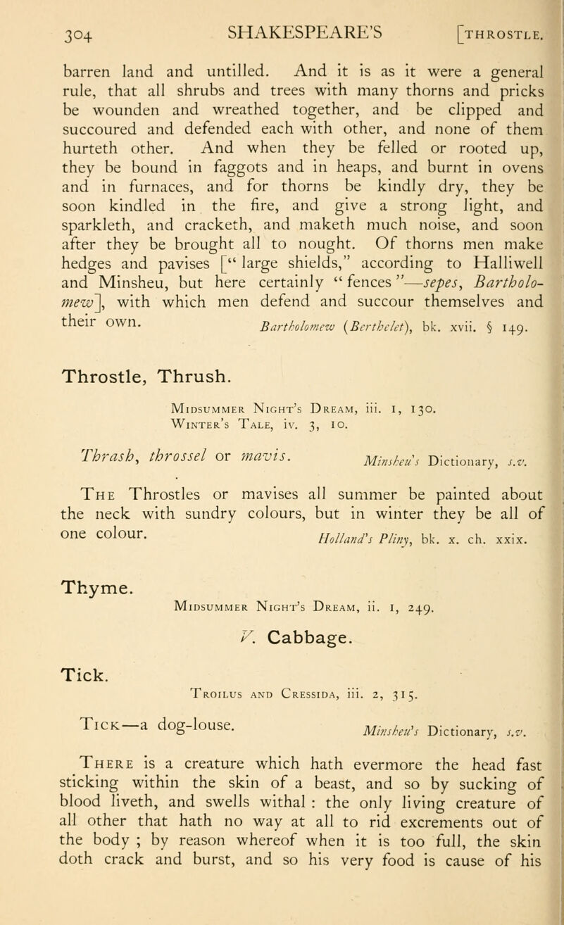 barren land and untilled. And it is as it were a general rule, that all shrubs and trees with many thorns and pricks be wounden and wreathed together, and be clipped and succoured and defended each with other, and none of them hurteth other. And when they be felled or rooted up, they be bound in faggots and in heaps, and burnt in ovens and in furnaces, and for thorns be kindly dry, they be soon kindled in the fire, and give a strong light, and sparkleth, and cracketh, and maketh much noise, and soon after they be brought all to nought. Of thorns men make hedges and pavises [ large shields, according to Halliwell and Minsheu, but here certainly  fences —sepes, Bartholo- mew'], with which men defend and succour themselves and their own. Bartholo?nezv {Berthclet), bk. xvli. § 149. Throstle, Thrush. Midsummer Night's Dream, iii. i, 130. Winter's Tale, iv. 3, 10. Thrash, throssel or mavis. Minsheu's Dictionary, s.v. The Throstles or mavises all summer be painted about the neck with sundry colours, but in winter they be all of one colour. Holland's Pliny, bk. x. ch. xxix. Thyme. Tick. Midsummer Night's Dream, ii. i, 249. V. Cabbage. Troilus and Cressida, iii. 2, 315. Tick—a dog-louse. Minsheu^s Dictionary, s.v. There is a creature which hath evermore the head fast sticking within the skin of a beast, and so by sucking of blood liveth, and swells withal : the only living creature of all other that hath no way at all to rid excrements out of the body ; by reason whereof when it is too full, the skin doth crack and burst, and so his very food is cause of his