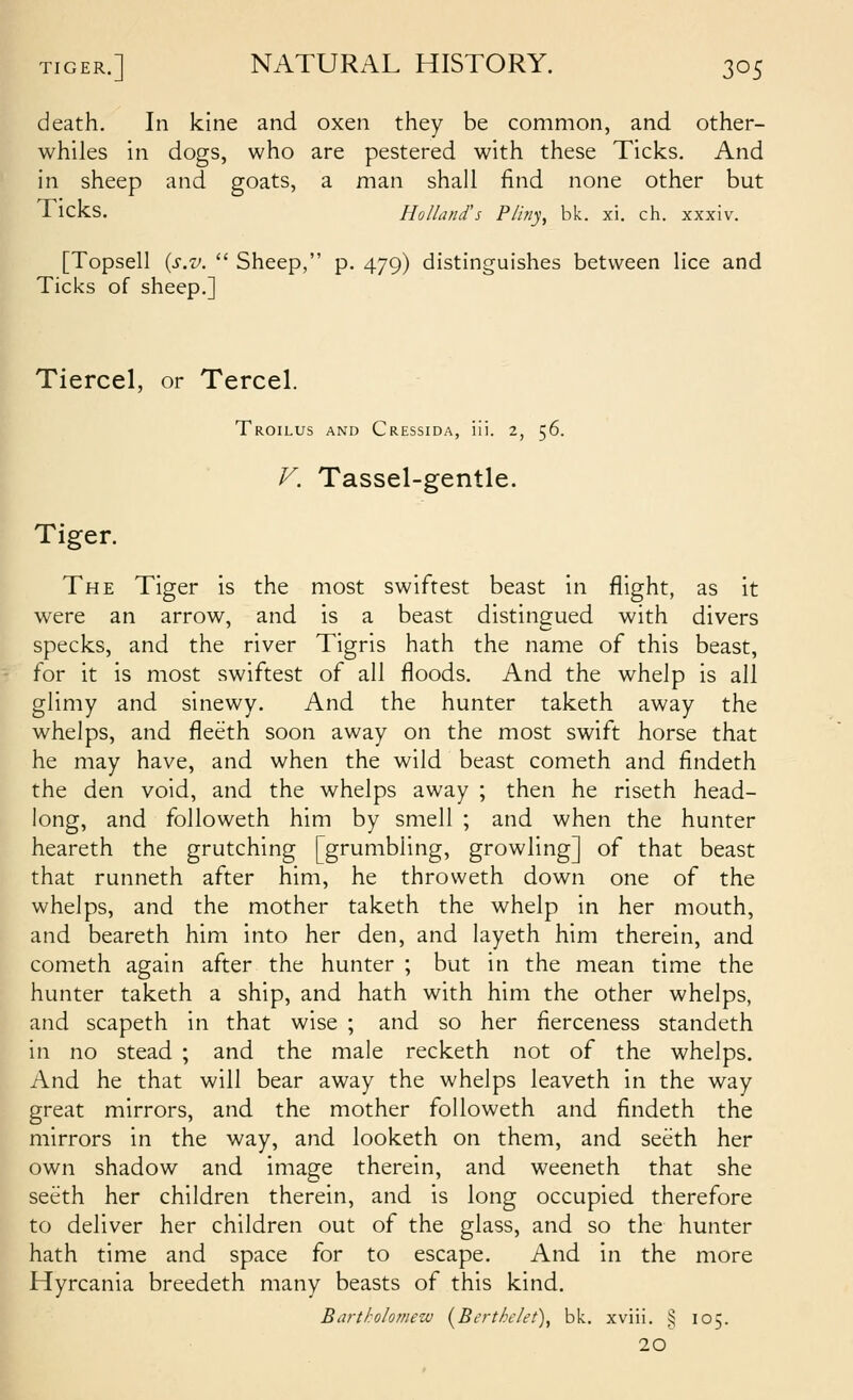 death. In kine and oxen they be common, and other- whiles hi dogs, who are pestered with these Ticks. And in sheep and goats, a man shall find none other but I icks. Holland's Pliny, bk. xi. ch. xxxiv. [Topsell {s.v.  Sheep, p. 479) distinguishes between lice and Ticks of sheep.] Tiercel, or Tercel. Troilus and Cressida, iii. 2, 56. V. Tassel-gentle. Tiger. The Tiger is the most swiftest beast in flight, as it were an arrow, and is a beast distingued with divers specks, and the river Tigris hath the name of this beast, for it is most swiftest of all floods. And the whelp is all glimy and sinewy. And the hunter taketh away the whelps, and fleeth soon away on the most swift horse that he may have, and when the wild beast cometh and findeth the den void, and the whelps away ; then he riseth head- long, and foUoweth him by smell ; and when the hunter heareth the grutching [grumbling, growling] of that beast that runneth after him, he throweth down one of the whelps, and the mother taketh the whelp in her mouth, and beareth him into her den, and layeth him therein, and cometh again after the hunter ; but in the mean time the hunter taketh a ship, and hath with him the other whelps, and scapeth in that wise ; and so her fierceness standeth in no stead ; and the male recketh not of the whelps. And he that will bear away the whelps leaveth in the way great mirrors, and the mother followeth and findeth the mirrors in the way, and looketh on them, and seeth her own shadow and image therein, and weeneth that she seeth her children therein, and is long occupied therefore to deliver her children out of the glass, and so the hunter hath time and space for to escape. And in the more Hyrcania breedeth many beasts of this kind. Bartholomew (^Berthclet)^ bk. xviii. § 105. 20