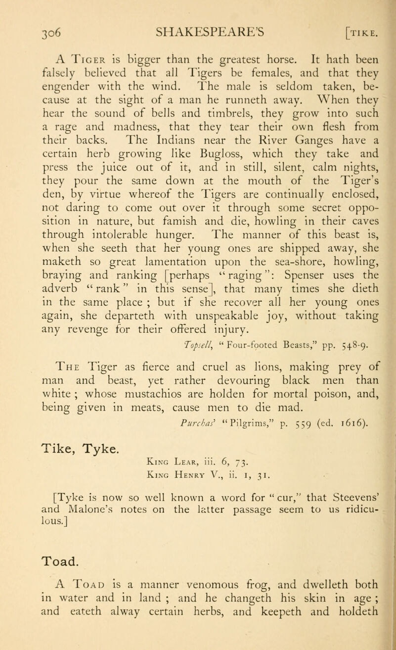 A Tiger is bigger than the greatest horse. It hath been falsely believed that all Tigers be females, and that they engender with the wind. The male is seldom taken, be- cause at the sight of a man he runneth away. When they hear the sound of bells and timbrels, they grow into such a rage and madness, that they tear their own flesh from their backs. The Indians near the River Ganges have a certain herb growing like Bugloss, which they take and press the juice out of it, and in still, silent, calm nights, they pour the same down at the mouth of the Tiger's den, by virtue whereof the Tigers are continually enclosed, not daring to come out over it through some secret oppo- sition in nature, but famish and die, howling in their caves through intolerable hunger. The manner of this beast is, when she seeth that her young ones are shipped away, she maketh so great lamentation upon the sea-shore, howling, braying and ranking [perhaps raging: Spenser uses the adverb  rank in this sense], that many times she dieth in the same place ; but if she recover all her young ones again, she departeth with unspeakable joy, without taking any revenge for their offered injury. Topsell,  Four-footed Beasts, pp. 548-9. The Tiger as fierce and cruel as lions, making prey of man and beast, yet rather devouring black men than white ; whose mustachios are holden for mortal poison, and, being given in meats, cause men to die mad. Purchas' Pilgrims, p. 559 (cd. 1616). Tike, Tyke. King Lear, iii. 6, 73. King Henry V., ii. i, 31. [Tyke is now so well known a word for  cur, that Steevens' and Malone's notes on the latter passage seem to us ridicu- lous.] Toad. A Toad is a manner venomous frog, and dwelleth both in water and in land ; and he changeth his skin in age ; and eateth alway certain herbs, and keepeth and holdeth