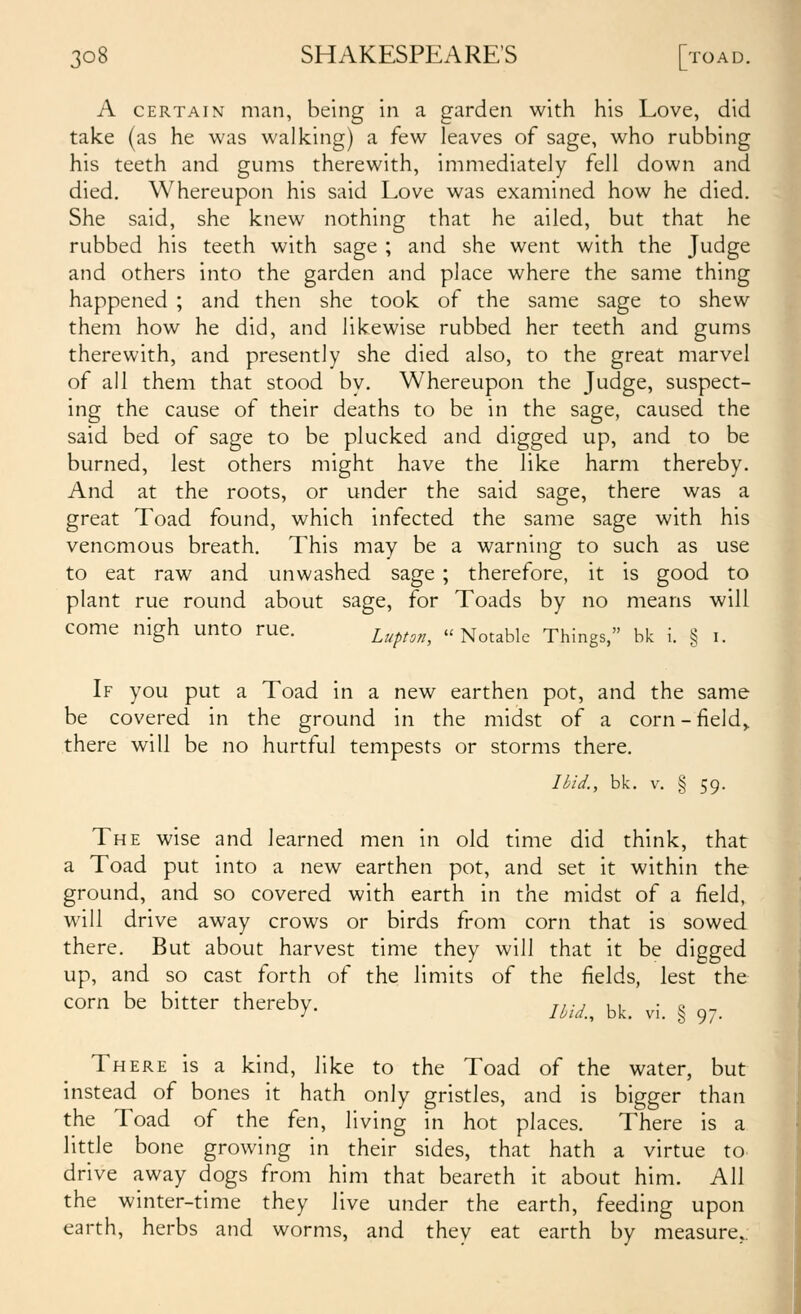A CERTAIN man, being in a garden with his Love, did take (as he was walking) a few leaves of sage, who rubbing his teeth and gums therewith, immediately fell down and died. Whereupon his said Love was examined how he died. She said, she knew nothing that he ailed, but that he rubbed his teeth with sage ; and she went with the Judge and others into the garden and place where the same thing happened ; and then she took of the same sage to shew them how he did, and likewise rubbed her teeth and gums therewith, and presently she died also, to the great marvel of all them that stood by. Whereupon the Judge, suspect- ing the cause of their deaths to be in the sage, caused the said bed of sage to be plucked and digged up, and to be burned, lest others might have the like harm thereby. And at the roots, or under the said sage, there was a great Toad found, which infected the same sage with his venomous breath. This may be a warning to such as use to eat raw and unwashed sage ; therefore, it is good to plant rue round about sage, for Toads by no means will come nigh unto rue. ^upton, Notable Things, bk i. § I. If you put a Toad in a new earthen pot, and the same be covered in the ground in the midst of a corn - fields there will be no hurtful tempests or storms there. Uid., bk. V. § 59. The wise and learned men in old time did think, that a Toad put into a new earthen pot, and set it within the ground, and so covered with earth in the midst of a field, will drive away crows or birds from corn that is sowed there. But about harvest time they will that it be digged up, and so cast forth of the limits of the fields, lest the corn be bitter thereby. r,-, , , ■ i. ^, / loia., bk. VI. 3 97. There is a kind, like to the Toad of the water, but instead of bones it hath only gristles, and is bigger than the Toad of the fen, living in hot places. There is a little bone growing in their sides, that hath a virtue to drive away dogs from him that beareth it about him. All the winter-time they live under the earth, feeding upon earth, herbs and worms, and they eat earth by measure..