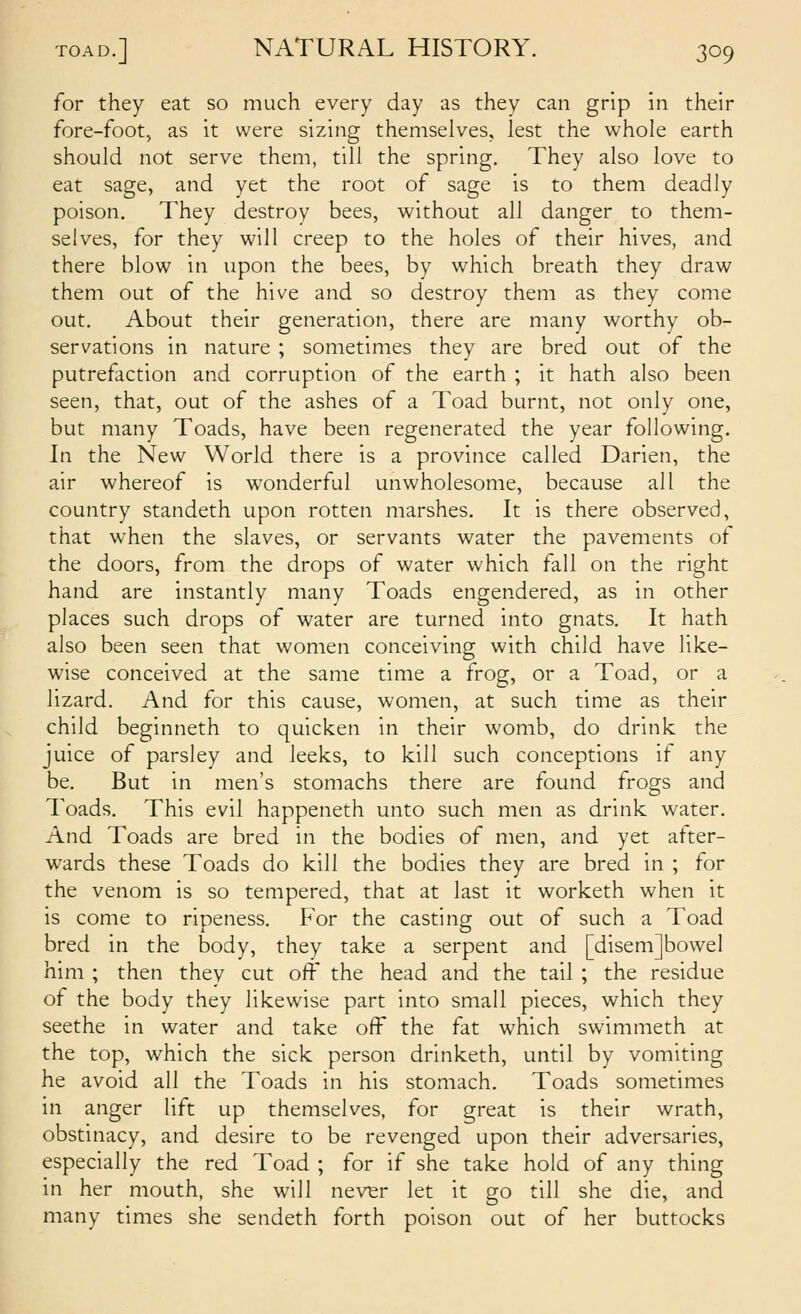 for they eat so much every day as they can grip in their fore-foot, as it were sizing themselves, lest the whole earth should not serve them, till the spring. They also love to eat sage, and yet the root of sage is to them deadly poison. They destroy bees, without all danger to them- selves, for they will creep to the holes of their hives, and there blow in upon the bees, by which breath they draw them out of the hive and so destroy them as they come out. About their generation, there are many worthy ob- servations in nature ; sometimes they are bred out of the putrefaction and corruption of the earth ; it hath also been seen, that, out of the ashes of a Toad burnt, not only one, but many Toads, have been regenerated the year following. In the New World there is a province called Darien, the air whereof is wonderful unwholesome, because all the country standeth upon rotten marshes. It is there observed, that when the slaves, or servants water the pavements of the doors, from the drops of water which fall on the right hand are instantly many Toads engendered, as in other places such drops of water are turned into gnats. It hath also been seen that women conceiving with child have like- wise conceived at the same time a frog, or a Toad, or a lizard. And for this cause, women, at such time as their child beginneth to quicken in their womb, do drink the juice of parsley and leeks, to kill such conceptions if any be. But in men's stomachs there are found frogs and Toads. This evil happeneth unto such men as drink water. And Toads are bred in the bodies of men, and yet after- wards these Toads do kill the bodies they are bred in ; for the venom is so tempered, that at last it worketh when it is come to ripeness. For the casting out of such a Toad bred in the body, they take a serpent and [disem]bowel him ; then they cut off the head and the tail ; the residue of the body they likewise part into small pieces, which they seethe in water and take off the fat which swimmeth at the top, which the sick person drinketh, until by vomiting he avoid all the Toads in his stomach. Toads sometimes in anger lift up themselves, for great is their wrath, obstinacy, and desire to be revenged upon their adversaries, especially the red Toad ; for if she take hold of any thing in her mouth, she will nev^r let it go till she die, and many times she sendeth forth poison out of her buttocks