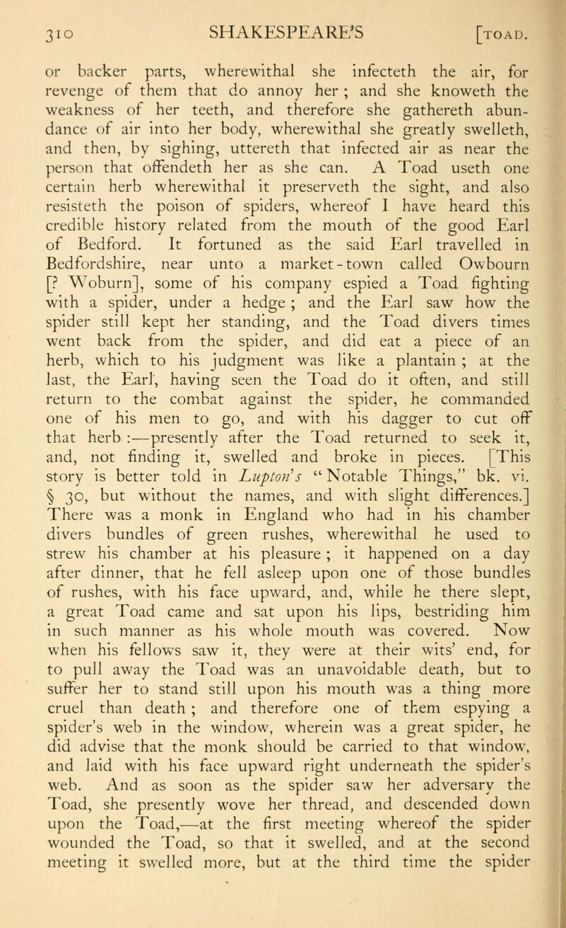 or backer parts, wherewithal she infecteth the air, for revenge of them that do annoy her ; and she knoweth the weakness of her teeth, and therefore she gathereth abun- dance of air into her body, wherewithal she greatly swelleth, and then, by sighing, uttereth that infected air as near the person that offendeth her as she can. A Toad useth one certain herb wherewithal it preserveth the sight, and also resisteth the poison of spiders, whereof I have heard this credible history related from the mouth of the good Earl of Bedford. It fortuned as the said Earl travelled in Bedfordshire, near unto a market-town called Owbourn \? Woburn], some of his company espied a Toad fighting with a spider, under a hedge ; and the Earl saw how the spider still kept her standing, and the Toad divers times went back from the spider, and did eat a piece of an herb, which to his judgment was like a plantain ; at the last, the Earl, having seen the Toad do it often, and still return to the combat against the spider, he commanded one of his men to go, and with his dagger to cut off that herb :—presently after the Toad returned to seek it, and, not finding it, swelled and broke in pieces. [This story is better told in Luptofi's Notable Things, bk. vi. § 30, but without the names, and with slight differences.] There was a monk in England who had in his chamber divers bundles of green rushes, wherewithal he used to strew his chamber at his pleasure; it happened on a day after dinner, that he fell asleep upon one of those bundles of rushes, with his face upward, and, while he there slept, a great Toad came and sat upon his lips, bestriding him in such manner as his whole mouth was covered. Now when his fellows saw it, they were at their wits' end, for to pull away the Toad was an unavoidable death, but to suffer her to stand still upon his mouth was a thing more cruel than death ; and therefore one of them espying a spider's web in the window, wherein was a great spider, he did advise that the monk should be carried to that window, and laid with his face upward right underneath the spider's web. And as soon as the spider saw her adversary the Toad, she presently wove her thread, and descended down upon the Toad,—at the first meeting whereof the spider wounded the Toad, so that it swelled, and at the second meeting it swelled more, but at the third time the spider