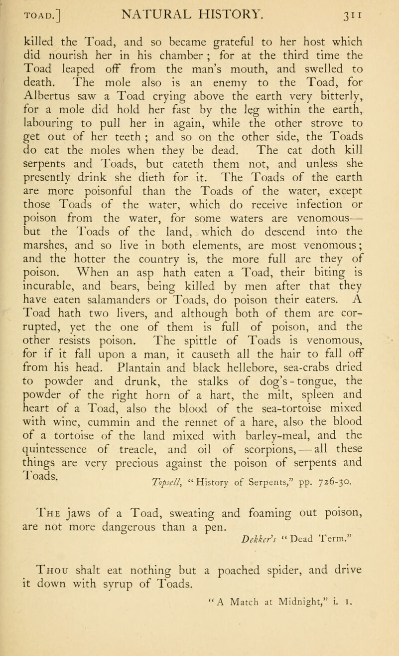 killed the Toad, and so became grateful to her host which did nourish her in his chamber ; for at the third time the Toad leaped ofF from the man's mouth, and swelled to death. The mole also is an enemy to the Toad, for Albertus saw a Toad crying above the earth very bitterly, for a mole did hold her fast by the leg within the earth, labouring to pull her in again, while the other strove to get out of her teeth ; and so on the other side, the Toads do eat the moles when they be dead. The cat doth kill serpents and Toads, but eateth them not, and unless she presently drink she dieth for it. The Toads of the earth are more poisonful than the Toads of the water, except those Toads of the water, which do receive infection or poison from the water, for some waters are venomous— but the Toads of the land, which do descend into the marshes, and so live in both elements, are most venomous; and the hotter the country is, the more full are they of poison. When an asp hath eaten a Toad, their biting is incurable, and bears, being killed by men after that they have eaten salamanders or Toads, do poison their eaters. A Toad hath two livers, and although both of them are cor- rupted, yet the one of them is full of poison, and the other resists poison. The spittle of Toads is venomous, for if it fall upon a man, it causeth all the hair to fall off from his head. Plantain and black hellebore, sea-crabs dried to powder and drunk, the stalks of dog's - tongue, the powder of the right horn of a hart, the milt, spleen and heart of a Toad, also the blood of the sea-tortoise mixed with wine, cummin and the rennet of a hare, also the blood of a tortoise of the land mixed with barley-meal, and the quintessence of treacle, and oil of scorpions, — all these things are very precious against the poison of serpents and • Topiell, History of Serpents, pp. 726-30. The jaws of a Toad, sweating and foaming out poison, are not more dangerous than a pen. Dekkcr's Dead Term. Thou shalt eat nothing but a poached spider, and drive it down with syrup of Toads. A Match at Midnight, i. I.