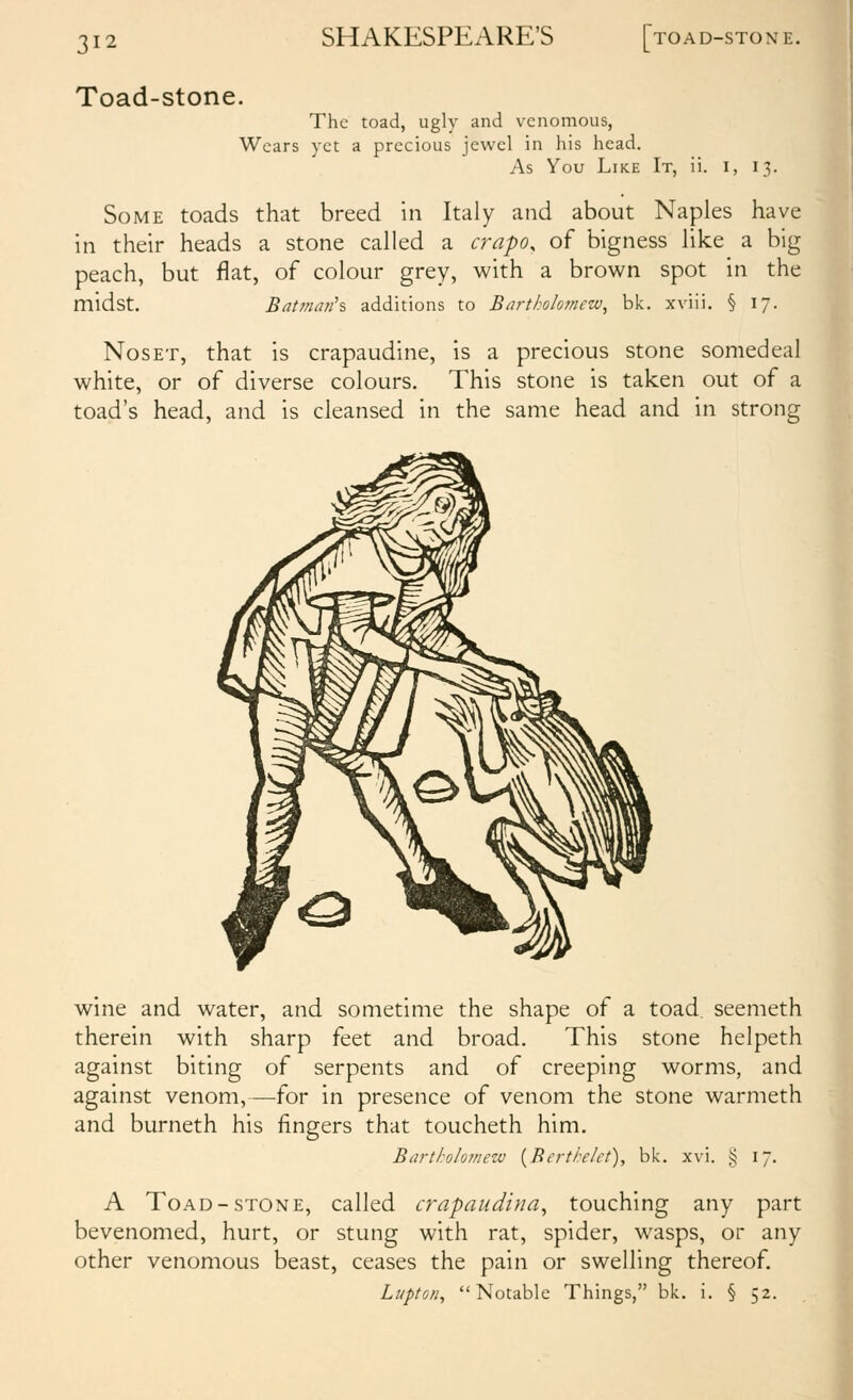 Toad-stone. SHAKESPEARE'S TOAD-STONE. The toad, ugly and venomous, Wears yet a precious jewel in his head. As You Like It, 11. I, IT,. Some toads that breed in Italy and about Naples have in their heads a stone called a crapo, of bigness like a big peach, but flat, of colour grey, with a brown spot in the midst. Batman's additions to Bartholomew, bk. xviii. § 17. NosET, that is crapaudine, is a precious stone somedeal white, or of diverse colours. This stone is taken out of a toad's head, and is cleansed in the same head and in strong wine and water, and sometime the shape of a toad, seemeth therein with sharp feet and broad. This stone helpeth against biting of serpents and of creeping worms, and against venom,—for in presence of venom the stone warmeth and burneth his fingers that toucheth him. Bartholomezv [Bertte/ct), bk. xvi. ij i' 8 V- A Toad-STONE, called crapaudina, touching any part bevenomed, hurt, or stung with rat, spider, wasps, or any other venomous beast, ceases the pain or swelling thereof. Lupton, Notable Things, bk. i. § 52.
