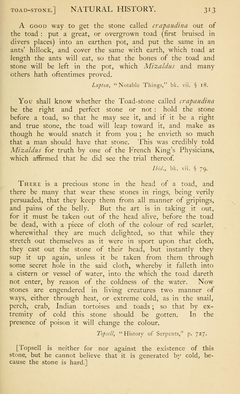 A GOOD way to get the stone called crapaudina out of the toad : put a great, or overgrown toad (first bruised in divers places) into an earthen pot, and put the same in an ants' hilJock, and cover the same with earth, which toad at length the ants will eat, so that the bones of the toad and stone will be left in the pot, which Mizaldus and many others hath oftentimes proved, Lupton, Notable Things, bk. vii. § i8. You shall know whether the Toad-stone called crapaudina be the right and perfect stone or not : hold the stone before a toad, so that he may see it, and if it be a right and true stone, the toad will leap toward it, and make as though he would snatch it from you ; he envieth so much that a man should have that stone. This was credibly told Mizaldus for truth by one of the French King's Physicians, which affirmed that he did see the trial thereof Ibid., bk. vii. § 79. There is a precious stone in the head of a toad, and there be many that wear these stones in rings, being verily persuaded, that they keep them from all manner of gripings, and pains of the belly. But the art is in taking it out, for it must be taken out of the head alive, before the toad be dead, with a piece of cloth of the colour of red scarlet, wherewithal they are much delighted, so that while they stretch out themselves as it were in sport upon that cloth, they cast out the stone of their head, but instantly they sup it up again, unless it be taken from them through some secret hole in the said cloth, whereby it falleth into a cistern or vessel of water, into the which the toad dareth not enter, by reason of the coldness of the water. Now stones are engendered in living creatures two manner of ways, either through heat, or extreme cold, as in the snail, perch, crab, Indian tortoises and toads ; so that by ex- tremity of cold this stone should be gotten. In the presence of poison it will change the colour. TopscII, History of Serpents, p. 727. [Topsell is neither for nor against the existence of this stone, but he cannot believe that it is generated by cold, be- cause the stone is hard.]