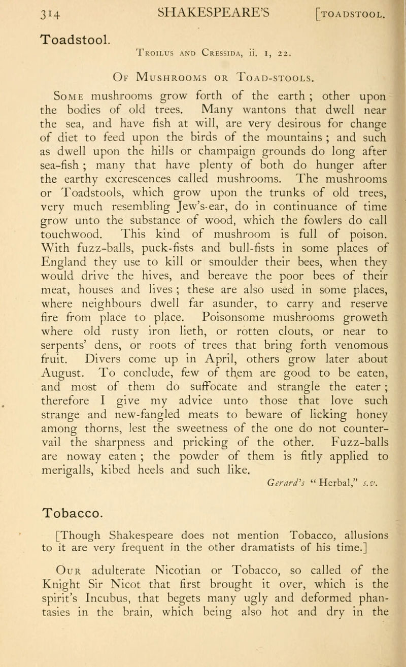 Toadstool. Troilus and Cressida, ii. i, 22. Of Mushrooms or Toad-stools. Some mushrooms grow forth of the earth ; other upon the bodies of old trees. Many wantons that dwell near] the sea, and have fish at will, are very desirous for change' of diet to feed upon the birds of the mountains ; and such as dwell upon the hills or champaign grounds do long after sea-fish ; many that have plenty of both do hunger after the earthy excrescences called mushrooms. The mushrooms or Toadstools, which grow upon the trunks of old trees, 1 very much resembling Jew's-ear, do in continuance of time' grow unto the substance of wood, which the fowlers do call touchwood. This kind of mushroom is full of poison. With fuzz-balls, puck-fists and bull-fists in some places of England they use to kill or smoulder their bees, when they would drive the hives, and bereave the poor bees of their meat, houses and lives ; these are also used in some places, where neighbours dwell far asunder, to carry and reserve fire from place to place. Poisonsome mushrooms groweth where old rusty iron lieth, or rotten clouts, or near to serpents' dens, or roots of trees that bring forth venomous fruit. Divers come up in April, others grow later about August. To conclude, few of them are good to be eaten,i and most of them do suffocate and strangle the eater ;j therefore I give my advice unto those that love sucl strange and new-fangled meats to beware of licking honeyl among thorns, lest the sweetness of the one do not counter- vail the sharpness and pricking of the other. Fuzz-balls are noway eaten ; the powder of them is fitly applied tc merigalls, kibed heels and such like. Gerard's Herbal, s.zr Tobacco. [Though Shakespeare does not mention Tobacco, allusions! to it are very frequent in the other dramatists of his time.] Our adulterate Nicotian or Tobacco, so called of the! Knight Sir Nicot that first brought it over, which is the! spirit's Incubus, that begets many ugly and deformed phan- tasies in the brain, which being also hot and dry in ths