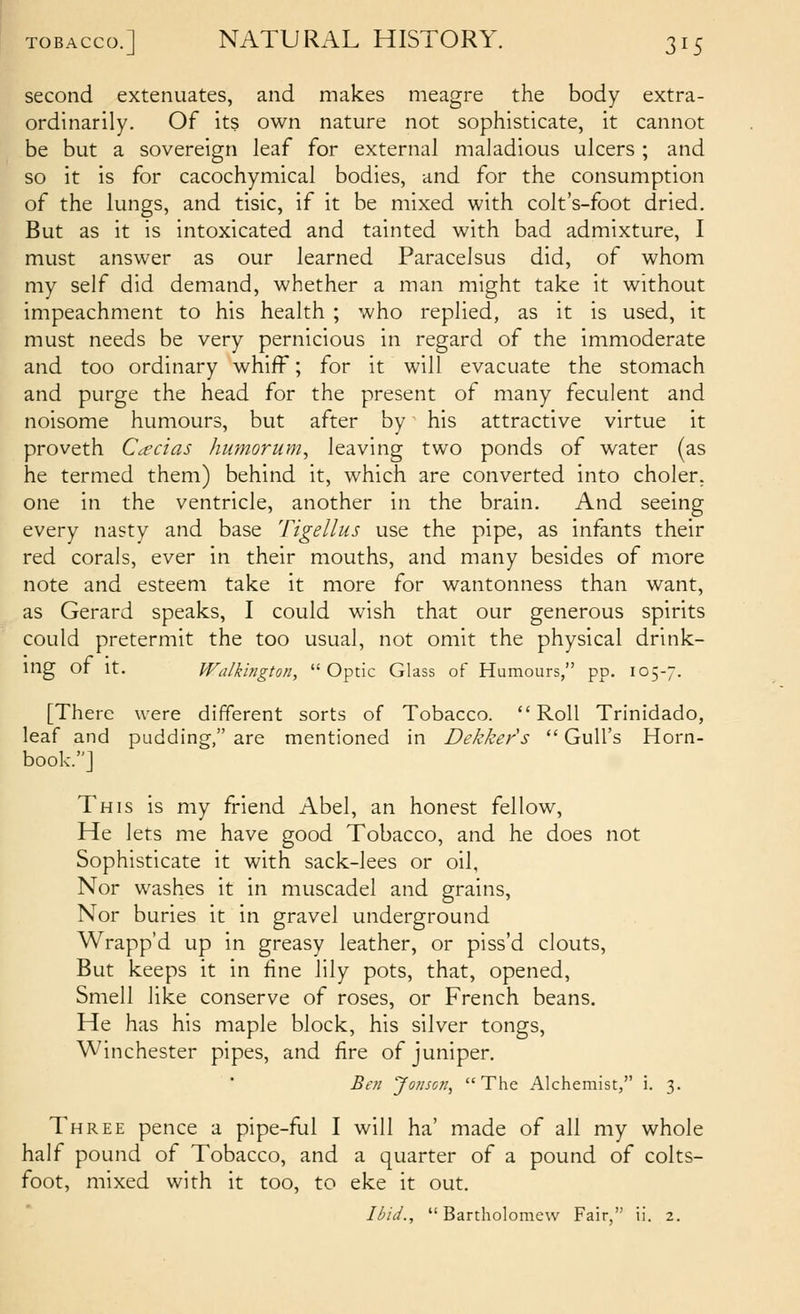second extenuates, and makes meagre the body extra- ordinarily. Of its own nature not sophisticate, it cannot be but a sovereign leaf for external maladious ulcers ; and so it is for cacochymical bodies, and for the consumption of the lungs, and tisic, if it be mixed with colt's-foot dried. But as it is intoxicated and tainted with bad admixture, I must answer as our learned Paracelsus did, of whom my self did demand, whether a man might take it without impeachment to his health ; who replied, as it is used, it must needs be very pernicious in regard of the immoderate and too ordinary whiff; for it will evacuate the stomach and purge the head for the present of many feculent and noisome humours, but after by his attractive virtue it proveth Ccccias humorum, leaving two ponds of water (as he termed them) behind it, which are converted into choler. one in the ventricle, another in the brain. And seeing every nasty and base Tigellus use the pipe, as infants their red corals, ever in their mouths, and many besides of more note and esteem take it more for wantonness than want, as Gerard speaks, I could wish that our generous spirits could pretermit the too usual, not omit the physical drink- nig or It. Walkington, Optic Glass of Humours, pp. 105-7. [There were different sorts of Tobacco. Roll Trinidado, leaf and pudding, are mentioned in Dekkers  Gull's Horn- book.] This is my friend Abel, an honest fellow. He lets me have good Tobacco, and he does not Sophisticate it with sack-lees or oil, Nor washes it in muscadel and grains. Nor buries it in gravel underground Wrapp'd up in greasy leather, or piss'd clouts, But keeps it in fine lily pots, that, opened. Smell like conserve of roses, or French beans. He has his maple block, his silver tongs, Winchester pipes, and fire of juniper. Be'// yo//so//,  The Alchemist, i. 3. Three pence a pipe-ful I will ha' made of all my whole half pound of Tobacco, and a quarter of a pound of colts- foot, mixed with it too, to eke it out. I/>id.,  Bartholomew Fair  ii. 2.