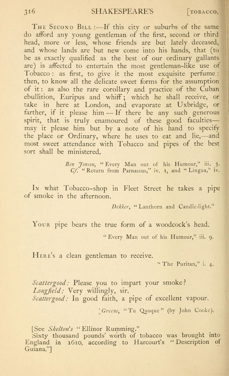 The Second Bill :—If this city or suburbs of the same do afford any young gentleman of the first, second or third head, more or less, whose friends are but lately deceased, and whose lands are but new come into his hands, that (to be as exactly qualified as the best of our ordinary gallants are) is affected to entertain the most gentleman-like use of Tobacco : as first, to give it the most exquisite perfume : then, to know all the delicate sweet forms for the assumption of it: as also the rare corollary and practice of the Cuban ebullition, Euripus and whiff; which he shall receive, or take in here at London, and evaporate at Uxbridge, or farther, if it please him — If there be any such generous spirit, that is truly enamoured of these good faculties— may it please him but by a note of his hand to specify the place or Ordinary, where he uses to eat and lie,—-and most sweet attendance with Tobacco and pipes of the best sort shall be ministered. Ben Jonson,  Every Man out of his Humour, iii. 3. Cf.  Return from Parnassus, \v. l, and  Lingua, iv. In what Tobacco-shop in Fleet Street he takes a pipe of smoke in the afternoon. Dekker,  Lanthorn and Candle-light. Your pipe bears the true form of a woodcock's head.  Every Man out of his Humour, iii. 9. Here's a clean gentleman to receive.  The Puritan, i. 4. Scattergood: Please you to impart your smoke.'* Longfield: Very willingly, sir. Scattergood: In good faith, a pipe of excellent vapour. ^^Greene,  Tu Quoque  (by John Cooke). [See Skeltoji's  Ellinor Rumming. Sixty thousand pounds' worth of tobacco was brought into England in 1610, according to Harcourt's  Description of Guiana.]
