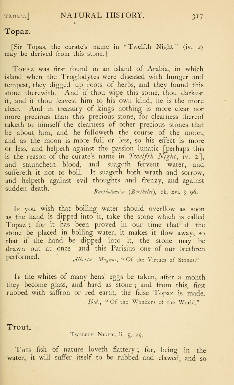Topaz. [Sir Topas, the curate's name in  Twelfth Night (iv. 2) may be derived from this stone.] Topaz was first found in an island of Arabia, in which island when the Troglodytes were diseased with hunger and tempest, they digged up roots of herbs, and they found this stone therewith. And if thou wipe this stone, thou darkest it, and if thou leavest him to his own kind, he is the more clear. And in treasury of kings nothing is more clear nor more precious than this precious stone, for clearness thereof taketh to himself the clearness of other precious stones that be about him, and he followeth the course of the moon, and as the moon is more full or less, so his effect is more or less, and helpeth against the passion lunatic [perhaps this is the reason of the curate's name in Twelfth Nighty iv. 2], and stauncheth blood, and suageth fervent water, and suffereth it not to boil. It suageth both wrath and sorrow, and helpeth against evil thoughts and frenzy, and against Barthlomhu {^Berthelet\ blc. xvi. § 96. If you wish that boiling water should overflow as soon as the hand is dipped into it, take the stone which is called Topaz ; for it has been proved in our time that if the stone be placed in boiling water, it makes it flow away, so that if the hand be dipped into it, the stone may be drawn out at once—and this Parisius one of our brethren performed. Jlbertus Magnus,  Of the Virtues of Stones. If the whites of many hens' eggs be taken, after a month they become glass, and hard as stone ; and from this, first rubbed with saffron or red earth, the false Topaz is made. Ibid.,  Of the Wonders of the World. Trout. Twelfth Night, ii. 5, 25. This fish of nature loveth flattery ; for, being in the water, it will suffer itself to be rubbed and clawed, and so