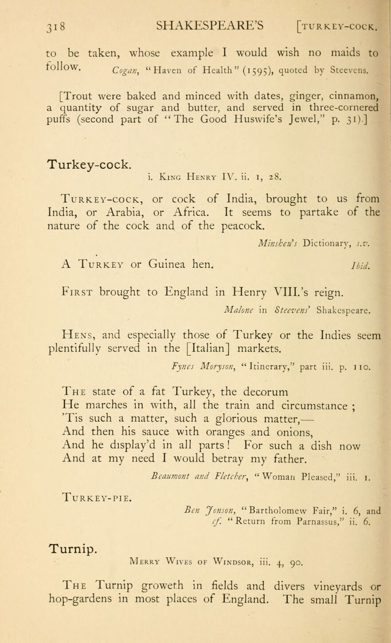 to be taken, whose example I would wish no maids to tollOW. Cogan, Haven of Health (i 595), quoted by Stcevcns. [Trout were baked and minced with dates, ginger, cinnamon, a quantity of sugar and butter, and served in three-cornered puffs (second part of The Good Huswife's Jewel, p. 31).] Turkey-cock. i. King Henry IV. ii. l, 28. Turkey-cock, or cock of India, brought to us from India, or Arabia, or Africa. It seems to partake of the nature of the cock and of the peacock. Min shell's Dictionary, s.z'. A Turkey or Guinea hen. ihid. First brought to England in Henry VIII.'s reign. Malone in Steez'ens' Shakespeare. Hens, and especially those of Turkey or the Indies seem plentifully served in the [Italian] markets. Fynes Moryson, Itinerary, part iii. p. iio. The state of a fat Turkey, the decorum He marches in with, all the train and circumstance ; 'Tis such a matter, such a glorious matter,— And then his sauce with oranges and onions. And he display'd in all parts ! For such a dish now And at my need I would betray my father. Beaumont and Fletcher^ Woman Pleased,' iii. i. Turkey-pie. Ben JcJison,  Bartholomew Fair, i. 6, and (■/.  Return from Parnassus, ii. 6. Turnip. Merry Wives of Windsor, iii. ..j., 90. The Turnip groweth in fields and divers vineyards or hop-gardens in most places of England. The small Turnip