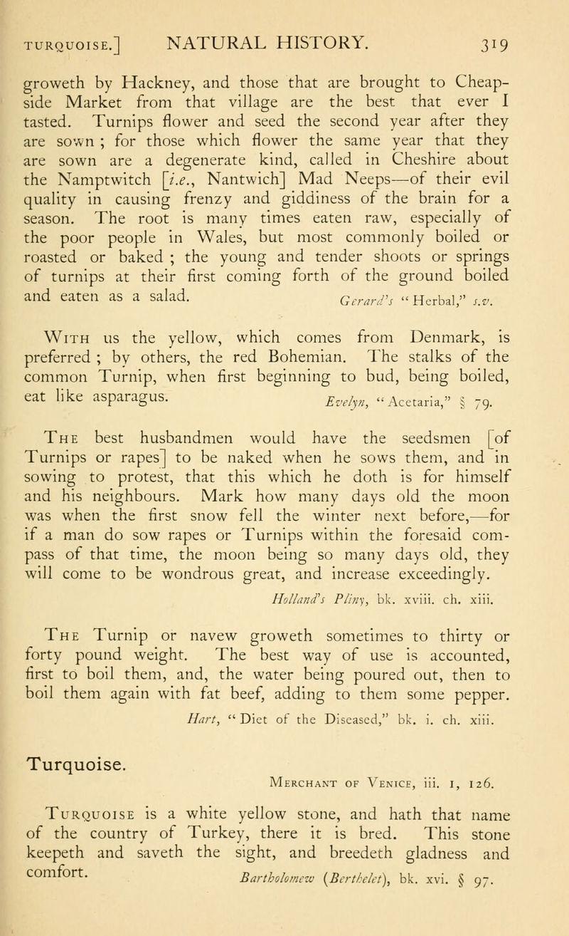 groweth by Hackney, and those that are brought to Cheap- side Market from that village are the best that ever I tasted. Turnips flower and seed the second year after they are sown ; for those which flower the same year that they are sown are a degenerate kind, called in Cheshire about the Namptwitch \_i.e., Nantwich] Mad Neeps—of their evil quality in causing frenzy and giddiness of the brain for a season. The root is many times eaten raw, especially of the poor people in Wales, but most commonly boiled or roasted or baked ; the young and tender shoots or springs of turnips at their first coming forth of the ground boiled and eaten as a salad. Geran/'s  Herbal, s.v. With us the yellow, which comes from Denmark, is preferred ; by others, the red Bohemian. The stalks of the common Turnip, when first beginning to bud, being boiled, eat like asparagus. ^,,,/^,^^^ Acetaria, § 79. The best husbandmen would have the seedsmen [of Turnips or rapes] to be naked when he sows them, and in sowing to protest, that this which he doth is for himself and his neighbours. Mark how many days old the moon was when the first snow fell the winter next before,—for if a man do sow rapes or Turnips within the foresaid com- pass of that time, the moon being so many days old, they will come to be wondrous great, and increase exceedingly, Holland's Plhiy, bk. xviii. ch, xiii. The Turnip or navew groweth sometimes to thirty or forty pound weight. The best way of use is accounted, first to boil them, and, the water being poured out, then to boil them again with fat beef, adding to them some pepper. Hart, Diet of the Diseased, bk. i. ch. xiii. Turquoise. Merchant of Venice, iii. i, 126. Turquoise is a white yellow stone, and hath that name of the country of Turkey, there it is bred. This stone keepeth and saveth the sight, and breedeth gladness and comfort. Barthokmczv {BcrtMct), bk. xvi. § 97.