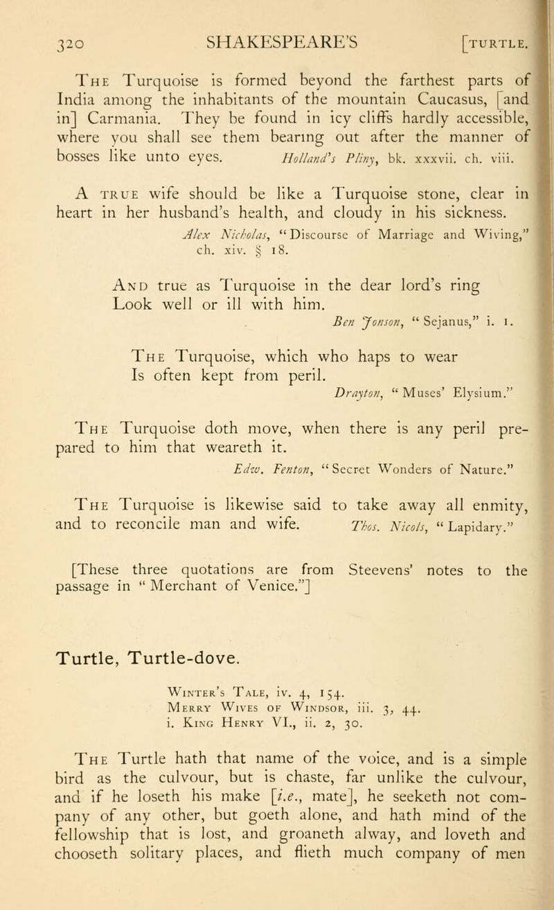 The Turquoise is formed beyond the farthest parts of India among the inhabitants of the mountain Caucasus, [and in] Carmania. They be found in icy cliffs hardly accessible, where you shall see them bearing out after the manner of bosses like unto eyes. Holland's Pliny, bk. xxxvii. ch. viii. A TRUE wife should be like a Turquoise stone, clear in heart in her husband's health, and cloudy in his sickness. Alex Kicholas^ Discourse of Marriage and Wiving, ch. xiv. § 18. And true as Turquoise in the dear lord's ring Look well or ill with him. Ben Jonson,  Sejanus, i. i. The Turquoise, which who haps to wear Is often kept from peril. D}-ayton,  Muses' Elysium. The Turquoise doth move, when there is any peril pre- pared to him that weareth it. Eihv. Fenton,  Sccr<;t Wonders of Nature. The Turquoise is likewise said to take away all enmity, and to reconcile man and wife. Thos. Nicols, Lapidary. [These three quotations are from Steevens' notes to the passage in *' Merchant of Venice.] Turtle, Turtle-dove. Winter's Tale, iv. 4, 154. Merry Wives of Windsor, iii. 3, 44. i. King Henry VI., ii. 2, 30. The Turtle hath that name of the voice, and is a simple bird as the culvour, but is chaste, far unlike the culvour, and if he loseth his make [i.e., mate], he seeketh not com- pany of any other, but goeth alone, and hath mind of the^ fellowship that is lost, and groaneth alway, and loveth andi chooseth solitary places, and flieth much company of men