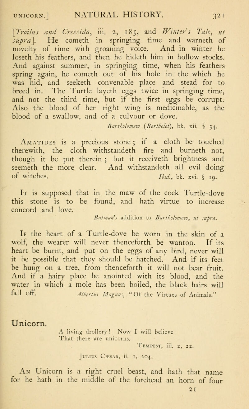 \_TroilHs and Cressida, iii. 2, 185, and Winters Tale^ ut supra]. He cometh in springing time and warneth of novelty of time with groaning voice. And in winter he loseth his feathers, and then he hideth him in hollow stocks. And against summer, in springing time, when his feathers spring again, he cometh out of his hole in the which he was hid, and seeketh convenable place and stead for to breed in. The Turtle layeth eggs twice in springing time, and not the third time, but if the first eggs be corrupt. Also the blood of her right wing is medicinable, as the blood of a swallow, and of a culvour or dove. Bartkolomew [Bertkelet), bk. xii. § 34. Amatides is a precious stone ; if a cloth be touched therewith, the cloth withstandeth fire and burneth not, though it be put therein ; but it receiveth brightness and seemeth the more clear. And withstandeth all evil doing of witches. Ibid., bk. xvi. § 19. It is supposed that in the maw of the cock Turtle-dove this stone is to be found, and hath virtue to increase concord and love. Batman^s addition to Bartholomezv, ut supra. If the heart of a Turtle-dove be worn in the skin of a wolf, the wearer will never thenceforth be wanton. If its heart be burnt, and put on the eggs of any bird, never will it be possible that they should be hatched. And if its feet be hung on a tree, from thenceforth it will not bear fruit. And if a hairy place be anointed with its blood, and the water in which a mole has been boiled, the black hairs will fall off. Albertus Magnus,  Of the Virtues of Animals. Unicorn. A living drollery ! Now I will believe That there are unicorns. Tempest, iii. 2, 22. Julius C^sar, ii. i, 204. An Unicorn is a right cruel beast, and hath that name for he hath in the middle of the forehead an horn of four 21
