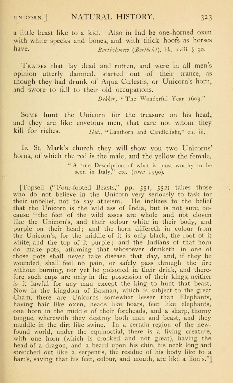 a little beast like to a kid. Also in Ind be one-horned oxen with white specks and bones, and with thick hoofs as horses have. Bartholumeiu {Berthelet), bk. xviii. § 90. Trades that lay dead and rotten, and were in all men's opinion utterly damned, started out of their trance, as though they had drunk of Aqua Coelestis, or Unicorn's horn, and swore to fall to their old occupations. Dekker, '-'The Wonderful Year 1603. Some hunt the Unicorn for the treasure on his head, and they are like covetous men, that care not whom they kill for riches. Uid., Lanthorn and Candlelight, ch. in. In St, Mark's church they will show you two Unicorns' horns, of which the red is the male, and the yellow the female.  A true Description of what is most worthy to be seen in Italy, etc. {circa 1590). [Topsell ( F'our-footed Beasts, pp. 551, 552) takes those who do not believe in the Unicorn very seriously to task for their unbelief, not to say atheism. He inclines to the belief that the Unicorn is the wild ass of India, but is not sure, be- cause the feet of the wild asses are whole and not cloven like the Unicorn's, and their colour white in their body, and purple on their head; and the horn differeth in colour from the Unicorn's, for the middle of it is only black, the root of it white, and the top of it purple ; and the Indians of that horn do make pots, affirming that whosoever drinketh in one of those pots shall never take disease that day, and, if they be wounded, shall feel no pain, or safely pass through the fire without burning, nor yet be poisoned in their drink, and there- fore such cups are only in the possession of their kings, neither is it lawful for any man except the king to hunt that beast. Now in the kingdom of Basman, which is subject to the great Cham, there are Unicorns somewhat lesser than Elephants, having hair like oxen, heads like boars, feet like elephants, one horn in the middle of their foreheads, and a sharp, thorny tongue, wherewith they destroy both man and beast, and they muddle in the dirt like swine. In a certain region of the new- found world, under the equinoctial, there is a living creature, with one horn (which is crooked and not great), having the head of a dragon, and a beard upon his chin, his neck long and stretched out like a serpent's, the residue of his body like to a hart's, saving that his feet, colour, and mouth, are like a lion's.].