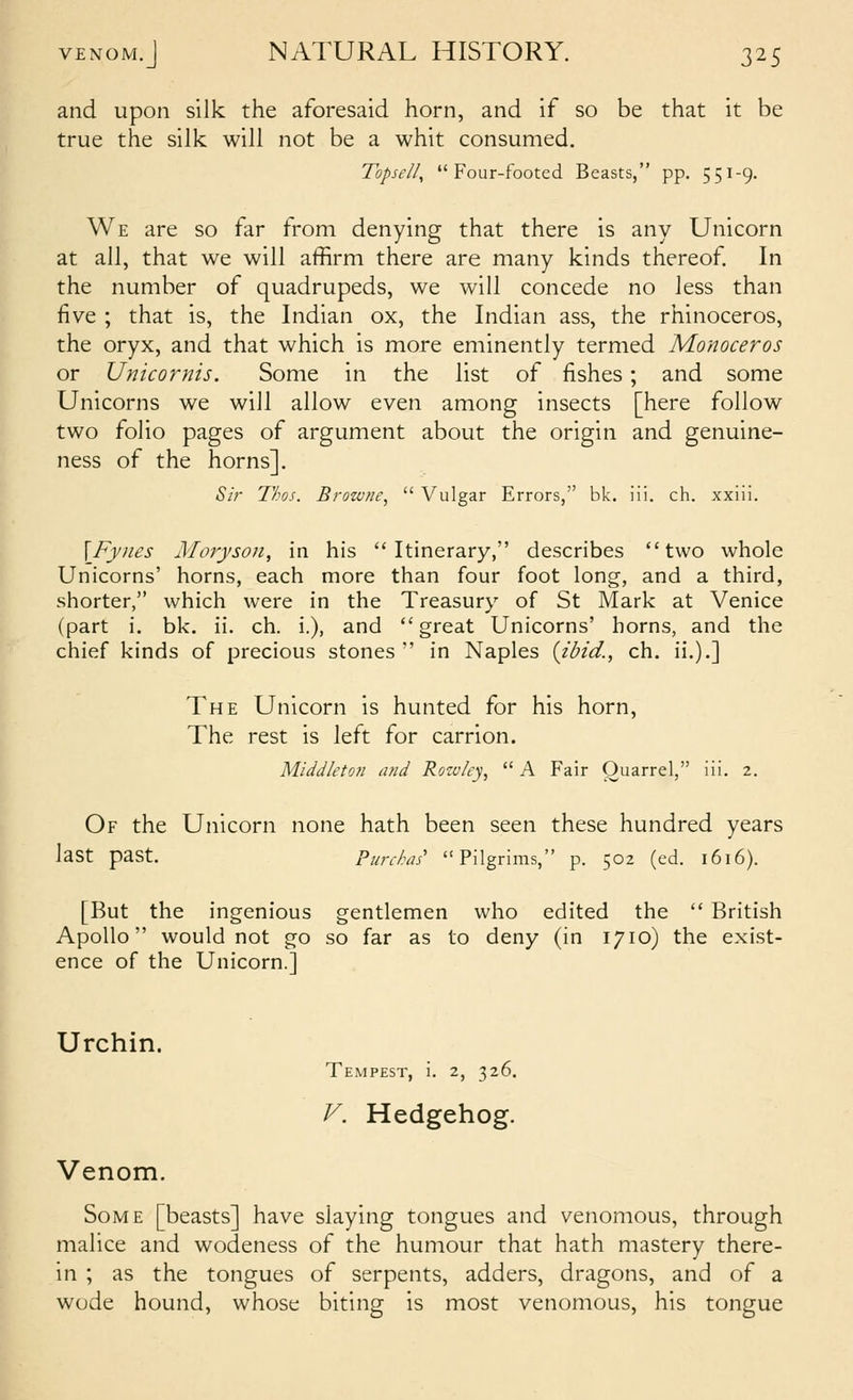 and upon silk the aforesaid horn, and if so be that it be true the silk will not be a whit consumed. Topsell, Four-footed Beasts, pp. 551-9. We are so far from denying that there is any Unicorn at all, that we will affirm there are many kinds thereof In the number of quadrupeds, we will concede no less than five ; that is, the Indian ox, the Indian ass, the rhinoceros, the oryx, and that which is more eminently termed Monoceros or Unicornis. Some in the list of fishes; and some Unicorns we will allow even among insects [here follow two folio pages of argument about the origin and genuine- ness of the horns]. Si?- Tkos. Brozvne,  Vulgar Errors, bk. iii. ch. xxiii. \Fy)ies Moryson, in his Itinerary, describes two whole Unicorns' horns, each more than four foot long, and a third, shorter, which were in the Treasury of St Mark at Venice (part i. bk. ii. ch. i.), and great Unicorns' horns, and the chief kinds of precious stones  in Naples {ibid., ch. ii.).] The Unicorn is hunted for his horn. The rest is left for carrion. Middleto?! and Rowky,  A Fair Ouarrel, iii. 2. Of the Unicorn none hath been seen these hundred years last past. Purchai Pilgrims, p. 502 (ed. 1616). [But the ingenious gentlemen who edited the  British Apollo would not go so far as to deny (in 1710) the exist- ence of the Unicorn.] Urchin. Tempest, i. 2, 326. V. Hedgehog. Venom. Some [beasts] have slaying tongues and venomous, through malice and wodeness of the humour that hath mastery there- in ; as the tongues of serpents, adders, dragons, and of a wode hound, whose biting is most venomous, his tongue