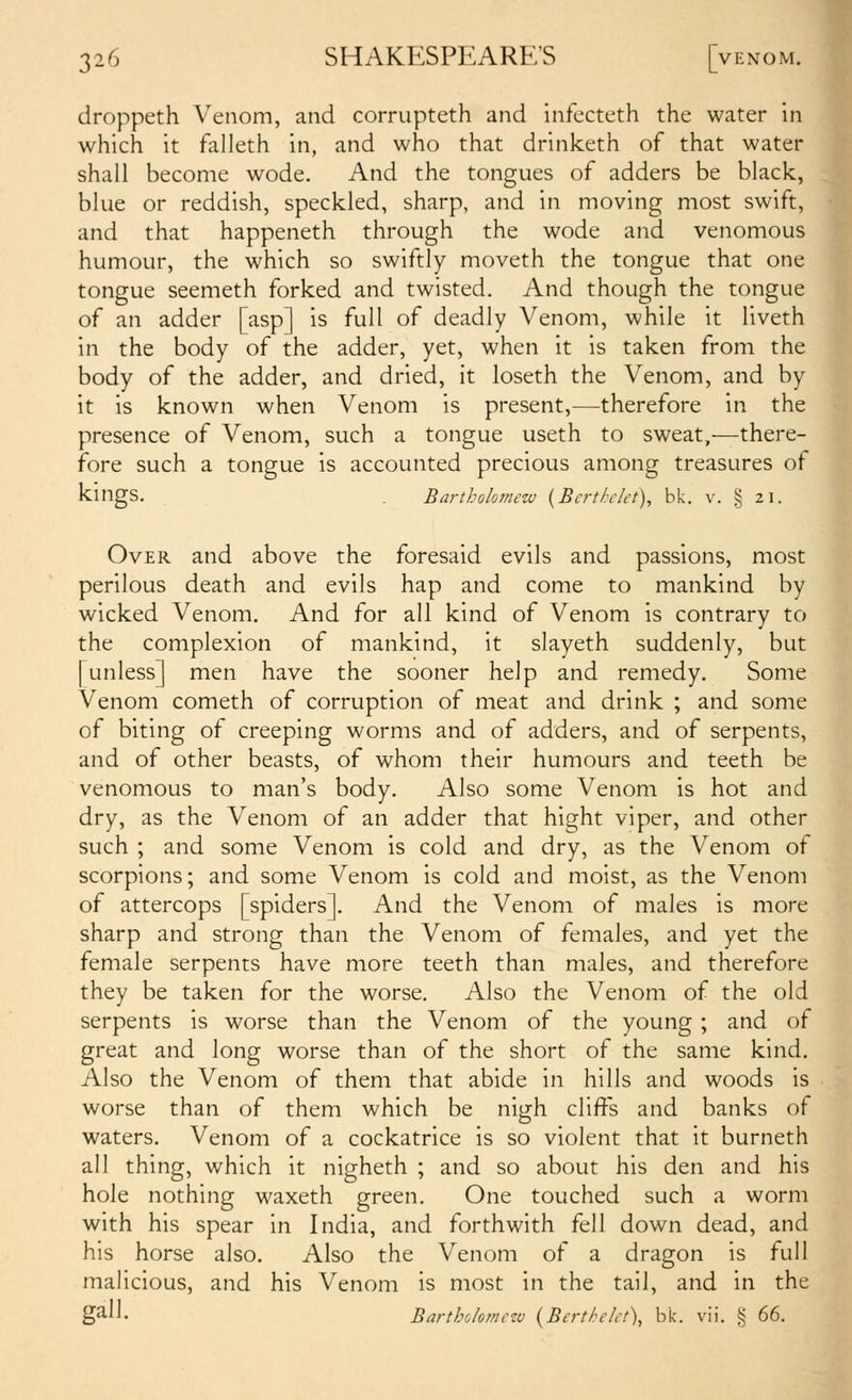 droppeth Venom, and corrupteth and infecteth the water in which it falleth in, and who that drinketh of that water shall become wode. And the tongues of adders be black, blue or reddish, speckled, sharp, and in moving most swift, and that happeneth through the wode and venomous humour, the which so swiftly moveth the tongue that one tongue seemeth forked and twisted. And though the tongue of an adder [asp] is full of deadly Venom, while it liveth in the body of the adder, yet, when it is taken from the body of the adder, and dried, it loseth the Venom, and by it is known when Venom is present,—therefore in the presence of Venom, such a tongue useth to sweat,—there- fore such a tongue is accounted precious among treasures of kings. . Bartholomew {Berthkt), bk. v. § 21. Over and above the foresaid evils and passions, most perilous death and evils hap and come to mankind by wicked Venom. And for all kind of Venom is contrary to the complexion of mankind, it slayeth suddenly, but [unless] men have the sooner help and remedy. Some Venom cometh of corruption of meat and drink ; and some of biting of creeping worms and of adders, and of serpents, and of other beasts, of whom their humours and teeth be venomous to man's body. Also some Venom is hot and dry, as the Venom of an adder that hight viper, and other such ; and some Venom is cold and dry, as the Venom of scorpions; and some Venom is cold and moist, as the Venom of attercops [spiders]. And the Venom of males is more sharp and strong than the Venom of females, and yet the female serpents have more teeth than males, and therefore they be taken for the worse. Also the Venom of the old serpents is worse than the Venom of the young; and of great and long worse than of the short of the same kind. Also the Venom of them that abide in hills and woods is worse than of them which be nigh cliffs and banks of waters. Venom of a cockatrice is so violent that it burneth all thing, which it nigheth ; and so about his den and his hole nothing waxeth green. One touched such a worm with his spear in India, and forthwith fell down dead, and his horse also. Also the Venom of a dragon is full malicious, and his Venom is most in the tail, and in the ga'- Bartholomczu {Berthelct), bk. vii. g 66.