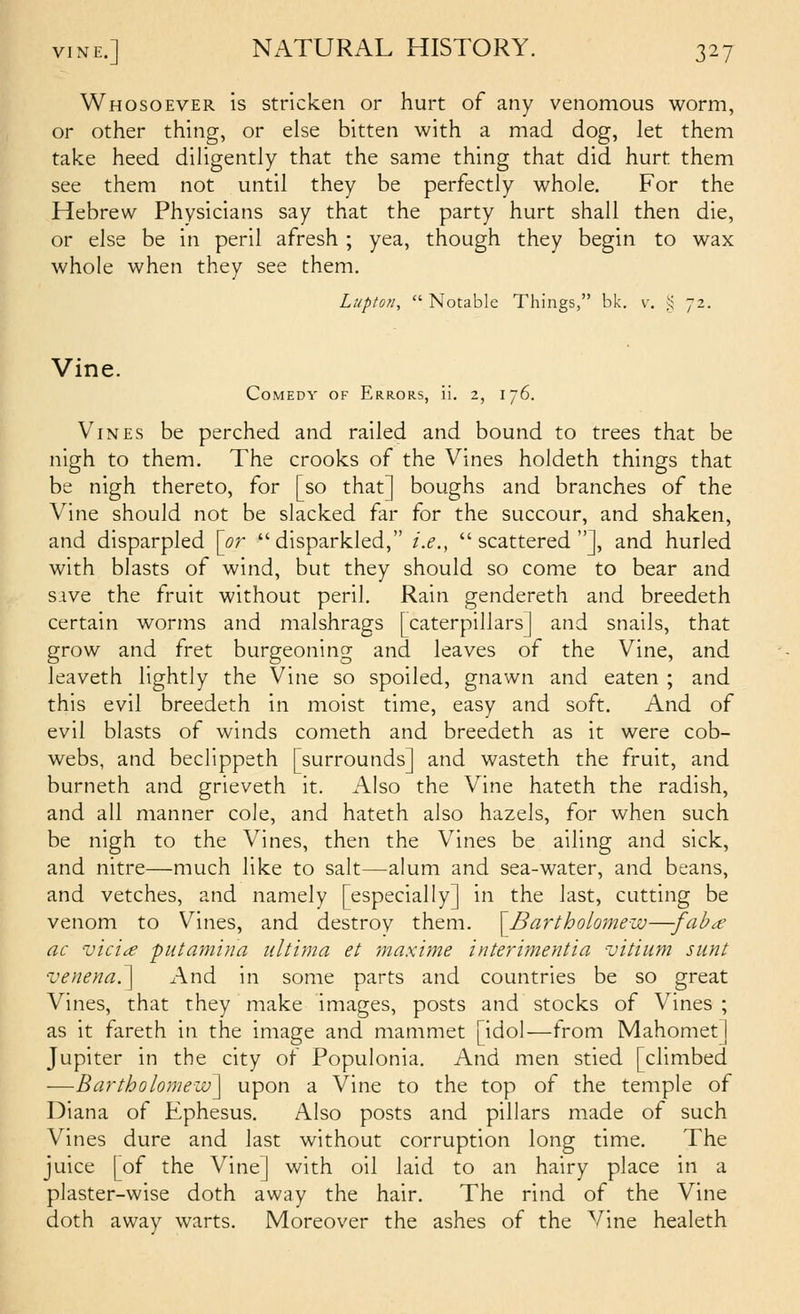 Whosoever is stricken or hurt of any venomous worm, or other thing, or else bitten with a mad dog, let them take heed diligently that the same thing that did hurt them see them not until they be perfectly whole. For the Hebrew Physicians say that the party hurt shall then die, or else be in peril afresh ; yea, though they begin to wax whole when they see them. Lupton,  Notable Things, bk. v. ;^ 72. Vine. Comedy of Errors, ii. 2, 176. Vines be perched and railed and bound to trees that be nigh to them. The crooks of the Vines holdeth things that be nigh thereto, for [so that] boughs and branches of the Vine should not be slacked far for the succour, and shaken, and disparpled \or disparkled, i.e., scattered], and hurled with blasts of wind, but they should so come to bear and Sive the fruit without peril. Rain gendereth and breedeth certain worms and malshrags [caterpillars] and snails, that grow and fret burgeoning and leaves of the Vine, and leaveth lightly the Vine so spoiled, gnawn and eaten ; and this evil breedeth in moist time, easy and soft. And of evil blasts of winds cometh and breedeth as it were cob- webs, and beclippeth [surrounds] and wasteth the fruit, and burneth and grieveth it. Also the Vine hateth the radish, and all manner cole, and hateth also hazels, for when such be nigh to the Vines, then the Vines be ailing and sick, and nitre—much like to salt—alum and sea-water, and beans, and vetches, and namely [especially] in the last, cutting be venom to Vines, and destroy them. \Bartholomew—-fab^ ac vici^ piitamina ultima ei maxime interimentia vitium sunt venena^ And in some parts and countries be so great Vines, that they make images, posts and stocks of Vines ; as it fareth in the image and mammet [idol—from Mahomet] Jupiter in the city of Populonia. And men stied [climbed —Bartholomew^ upon a Vine to the top of the temple of Diana of Ephesus. Also posts and pillars made of such Vines dure and last without corruption long time. The juice [of the Vine] with oil laid to an hairy place in a plaster-wise doth away the hair. The rind of the Vine doth away warts. Moreover the ashes of the Vine healeth