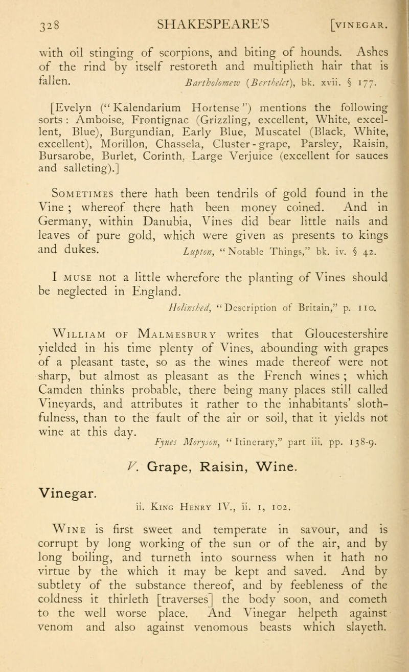 with oil stinging of scorpions, and biting of hounds. Ashes of the rind by itself restoreth and multiplieth hair that is fallen. Bartholomezv {Berthelet\ bk. xvii. § 177. [Evelyn ( Kalendarium Hortense'') mentions the following sorts : Amboise, Frontignac (Grizzling, excellent, White, excel- lent, Blue), Burgundian, Early Blue, Muscatel (Black, White, excellent), Morillon, Chassela, Cluster-grape, Parsley, Raisin, Bursarobe, Burlet, Corinth. Large Verjuice (excellent for sauces and salleting).] Sometimes there hath been tendrils of gold found in the Vine ; whereof there hath been money coined. And in Germany, within Danubia, Vines did bear little nails and leaves of pure gold, which were given as presents to kings and dukes. Lupton, Notable Things, bk. iv. § 42. I MUSE not a little wherefore the planting of Vines should be neglected in England. Hoiinshed, Description of Britain, p. iio. William of Malmesbury writes that Gloucestershire yielded in his time plenty of Vines, abounding with grapes of a pleasant taste, so as the wines made thereof were not sharp, but almost as pleasant as the French wines ; which Camden thinks probable, there being many places still called Vineyards, and attributes it rather to the inhabitants' sloth- fulness, than to the fault of the air or soil, that it yields not wine at this day. /■y/ztv Mor^so/i^ Itinerary, part iii. pp. 13S-9. Vinegar. V. Grape, Raisin, Wine. ii. King Henry W., ii. i, 102. Wine is first sweet and temperate in savour, and is corrupt by long working of the sun or of the air, and by long boiling, and turneth into sourness when it hath no virtue by the which it may be kept and saved. And by subtlety of the substance thereof, and by feebleness of the coldness it thirleth [traverses] the body soon, and cometh to the well worse place. And Vinegar helpeth against venom and also against venomous beasts which slayeth.