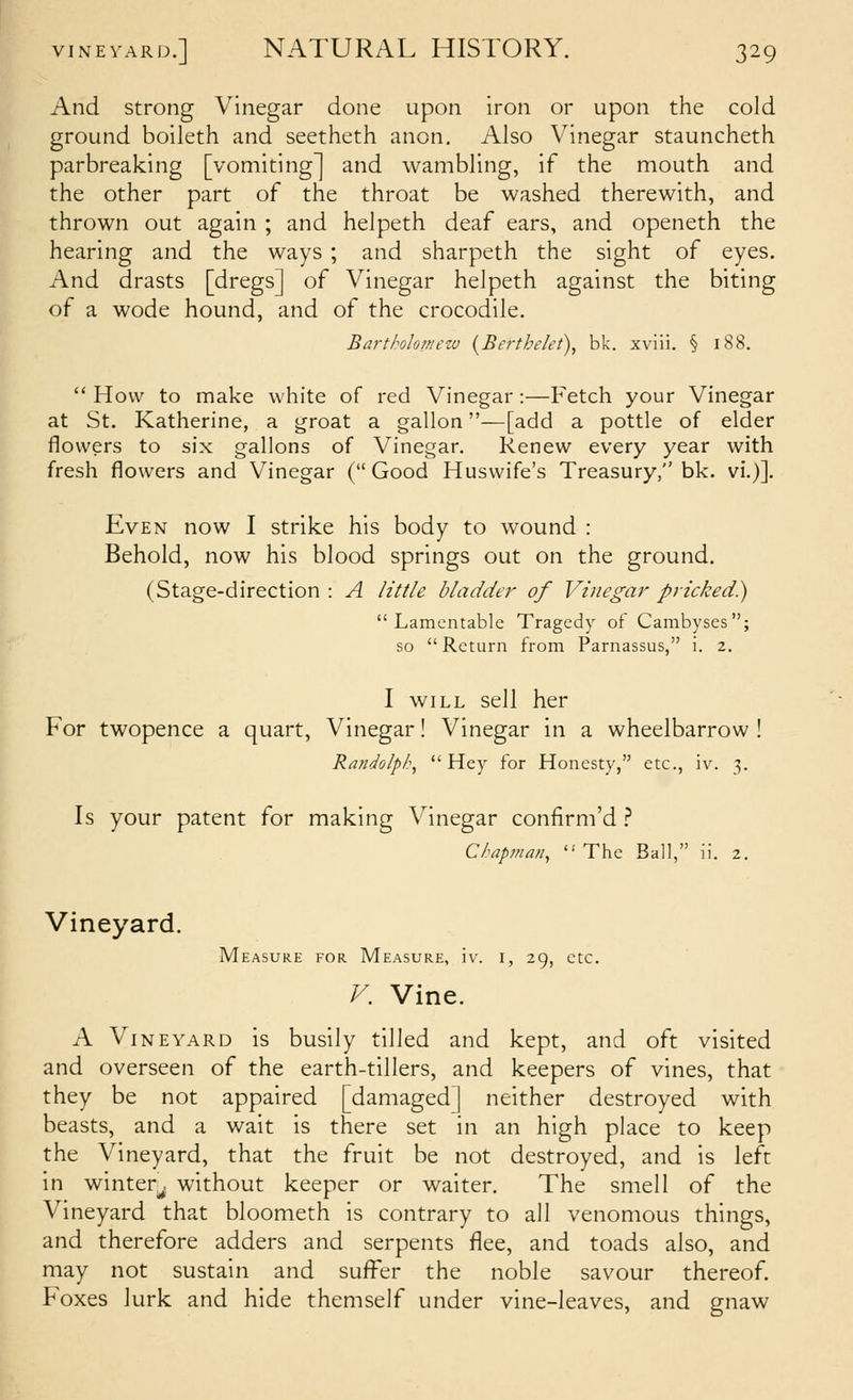 And strong Vinegar done upon iron or upon the cold ground boileth and seetheth anon. Also Vinegar stauncheth parbreaking [vomiting] and wambling, if the mouth and the other part of the throat be washed therewith, and thrown out again ; and helpeth deaf ears, and openeth the hearing and the ways ; and sharpeth the sight of eyes. And drasts [dregs] of Vinegar helpeth against the biting of a wode hound, and of the crocodile. Barthokmezv {Berthelet), bk. xviii. § i88.  How to make white of red Vinegar:—Fetch your Vinegar at St. Katharine, a groat a gallon—[add a pottle of elder flowers to six gallons of Vinegar. Renew every year with fresh flowers and Vinegar ( Good Huswife's Treasury, bk. vi.)]. Even now I strike his body to wound : Behold, now his blood springs out on the ground. (Stage-direction : A little bladder of Vinegar pricked.) Lamentable Tragedy of Cambyses; so Return from Parnassus, i. 2, I WILL sell her For twopence a quart. Vinegar! Vinegar in a wheelbarrow ! Randolp/?, Hey for Honesty, etc., iv. 3. Is your patent for making Vinegar confirm'd } Ckap??ian,  The Ball, ii. 2. Vineyard. Measure for Measure, iv. i, 29, etc. F. Vine. A Vineyard is busily tilled and kept, and oft visited and overseen of the earth-tillers, and keepers of vines, that they be not appaired [damaged] neither destroyed with beasts, and a wait is there set in an high place to keep the Vineyard, that the fruit be not destroyed, and is left in winter^ without keeper or waiter. The smell of the Vineyard that bloometh is contrary to all venomous things, and therefore adders and serpents flee, and toads also, and may not sustain and suffer the noble savour thereof. Foxes lurk and hide themself under vine-leaves, and gnaw