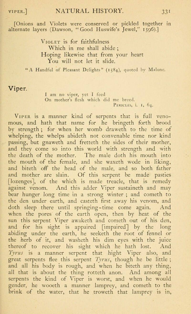 [Onions and Violets were conserved or pickled together in alternate layers (Dawson, Good Huswife's Jewel, 1596).] Violet is for faithfulness Which in me shall abide ; Hoping likewise that from your heart You will not let it slide. A Handful of Pleasant Delights (1584), quoted by Malone. Viper. I am no viper, yet I feed On mother's flesh which did me breed. Pericles, i. i, 64. Viper is a manner kind of serpents that is full veno- mous, and hath that name for he bringeth forth brood by strength ; for when her womb draweth to the time of whelping, the whelps abideth not convenable time nor kind passing, but gnaweth and fretteth the sides of their mother, and they come so into this world with strength and with the death of the mother. The male doth his mouth into the mouth of the female, and she waxeth wode in liking, and biteth off the head of the male, and so both father and mother are slain. Of this serpent be m.ade pasties [lozenges], of the which is made treacle, that is remedy against venom. And this adder Viper sustaineth and may- bear hunger long time in a strong winter ; and cometh to the den under earth, and casteth first away his venom, and doth sleep there until springing-time come again. And when the pores of the earth open, then by heat of the sun this serpent Viper awaketh and cometh out of his den, and for his sight is appaired [impaired] by the long abiding under the earth, he seeketh the root of fennel or the herb of it, and washeth his dim eyes with the juice thereof to recover his sight which he hath lost. And Tyriis is a manner serpent that hight Viper also, and great serpents flee this serpent Tyrus^ though he be little ; and all his body is rough, and when he biteth any thing, all that is about the thing rotteth anon. And among all serpents the kind of Viper is worst, and when he would gender, he wooeth a manner lamprey, and cometh to the brink of the water, that he troweth that lamprey is in,