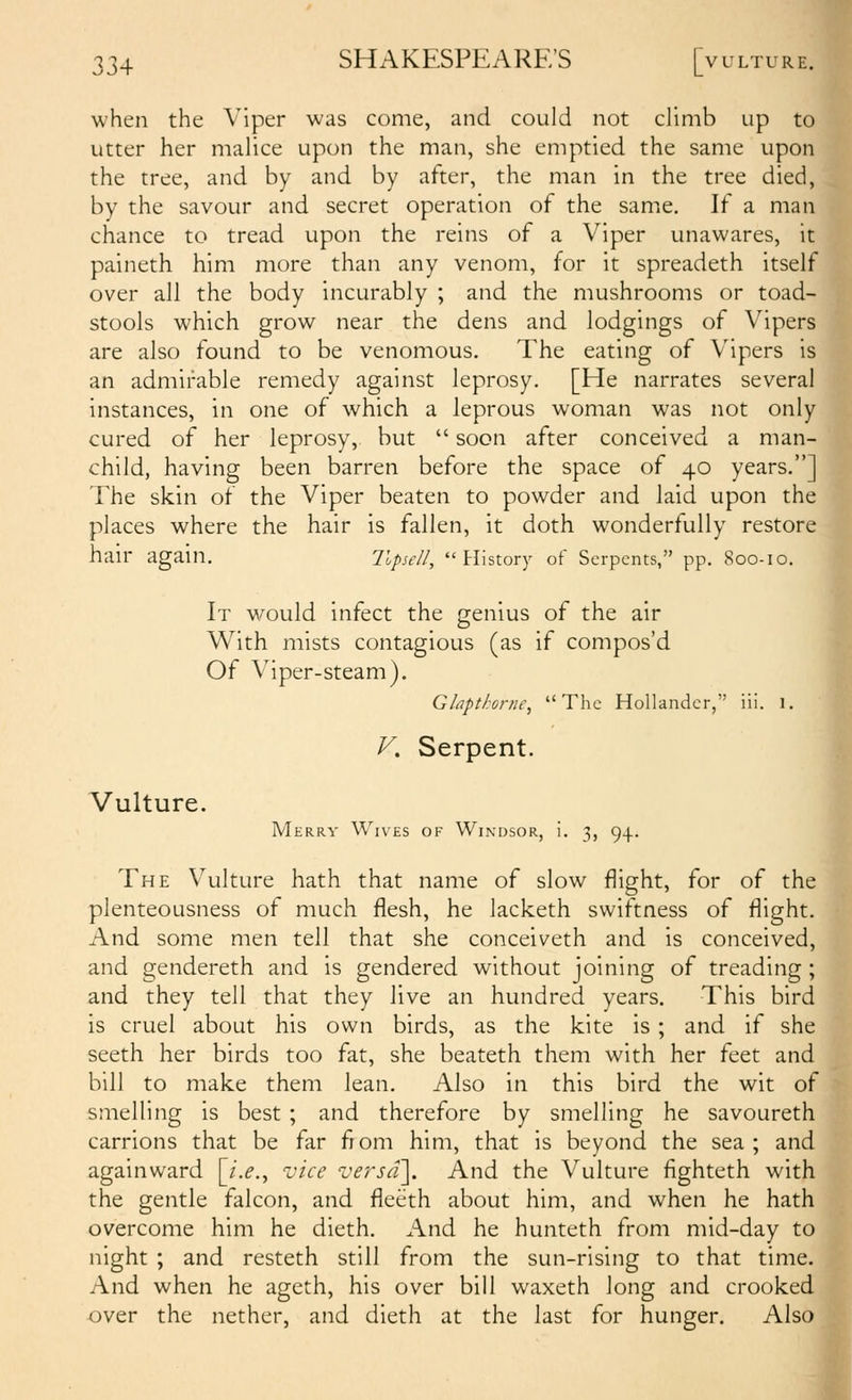 when the Viper was come, and could not climb up to utter her malice upon the man, she emptied the same upon the tree, and by and by after, the man in the tree died, by the savour and secret operation of the same. If a man chance to tread upon the reins of a Viper unawares, it paineth him more than any venom, for it spreadeth itself over all the body incurably ; and the mushrooms or toad- stools which grow near the dens and lodgings of Vipers are also found to be venomous. The eating of Vipers is an admirable remedy against leprosy. [He narrates several instances, in one of which a leprous woman was not only cured of her leprosy, but  soon after conceived a man- child, having been barren before the space of 40 years.] The skin of the Viper beaten to powder and laid upon the places where the hair is fallen, it doth wonderfully restore hair again. llpsell, History of Serpents, pp. 800-10. It would infect the genius of the air With mists contagious (as if compos'd Of Viper-steam). Glaptkorne, The Hollander, iii. 1. V, Serpent. Vulture. Merry Wives of Windsor, i. 3, 94. The Vulture hath that name of slow flight, for of the plenteousness of much flesh, he lacketh swiftness of flight. And some men tell that she conceiveth and is conceived, and gendereth and is gendered without joining of treading ; and they tell that they live an hundred years. This bird is cruel about his own birds, as the kite is ; and if she seeth her birds too fat, she beateth them with her feet and bill to make them lean. Also in this bird the wit of smelling is best ; and therefore by smelling he savoureth carrions that be far fiom him, that is beyond the sea ; and againward [/.^., vice versd\ And the Vulture fighteth with the gentle falcon, and fleeth about him, and when he hath overcome him he dieth. And he hunteth from mid-day to night ; and resteth still from the sun-rising to that time. And when he ageth, his over bill waxeth long and crooked over the nether, and dieth at the last for hunger. Also