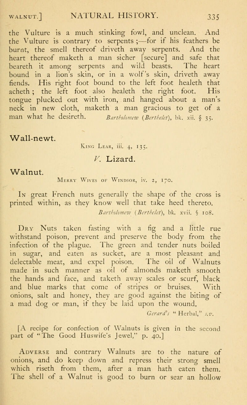 the Vulture is a much stinking fowl, and unclean. And the Vulture is contrary to serpents ;—for if his feathers be burnt, the smell thereof driveth away serpents. And the heart thereof maketh a man sicher [secure] and safe that beareth it among serpents and wild beasts. The heart bound in a lion's skin, or in a wolt 's skin, driveth away fiends. His right foot bound to the left foot healeth that acheth ; the left foot also healeth the right foot. His tongue plucked out with iron, and hanged about a man's neck in new cloth, maketh a man gracious to get of a man what he desireth. Barthohmezv {Berthelet), bk. xii. § 35. Wall-newt. Walnut. King Lear, iil. 4, 135. Merry Wives of Windsor, iv^ 2, 170. In great French nuts generally the shape of the cross is printed within, as they know well that take heed thereto. Barth/of/iezu {Berthelet), bk. xvii. § 108. Dry Nuts taken fasting with a fig and a little rue withstand poison, prevent and preserve the body from the infection of the plague. The green and tender nuts boiled in sugar, and eaten as sucket, are a most pleasant and delectable meat, and expel poison. The oil of Walnuts made in such manner as oil of almonds maketh smooth the hands and face, and taketh away scales or scurf, black and blue marks that come of stripes or bruises. With onions, salt and honey, they are good against the biting of a mad dog or man, if they be laid upon the wound. Gerard's  Herbal, s.v. [A recipe for confection of Walnuts is given in the second part of The Good Huswife's Jewel, p. 40.] Adverse and contrary Walnuts are to the nature of onions, and do keep down and repress their strong smell which riseth from them, after a man hath eaten them. The shell of a Walnut is good to burn or sear an hollow