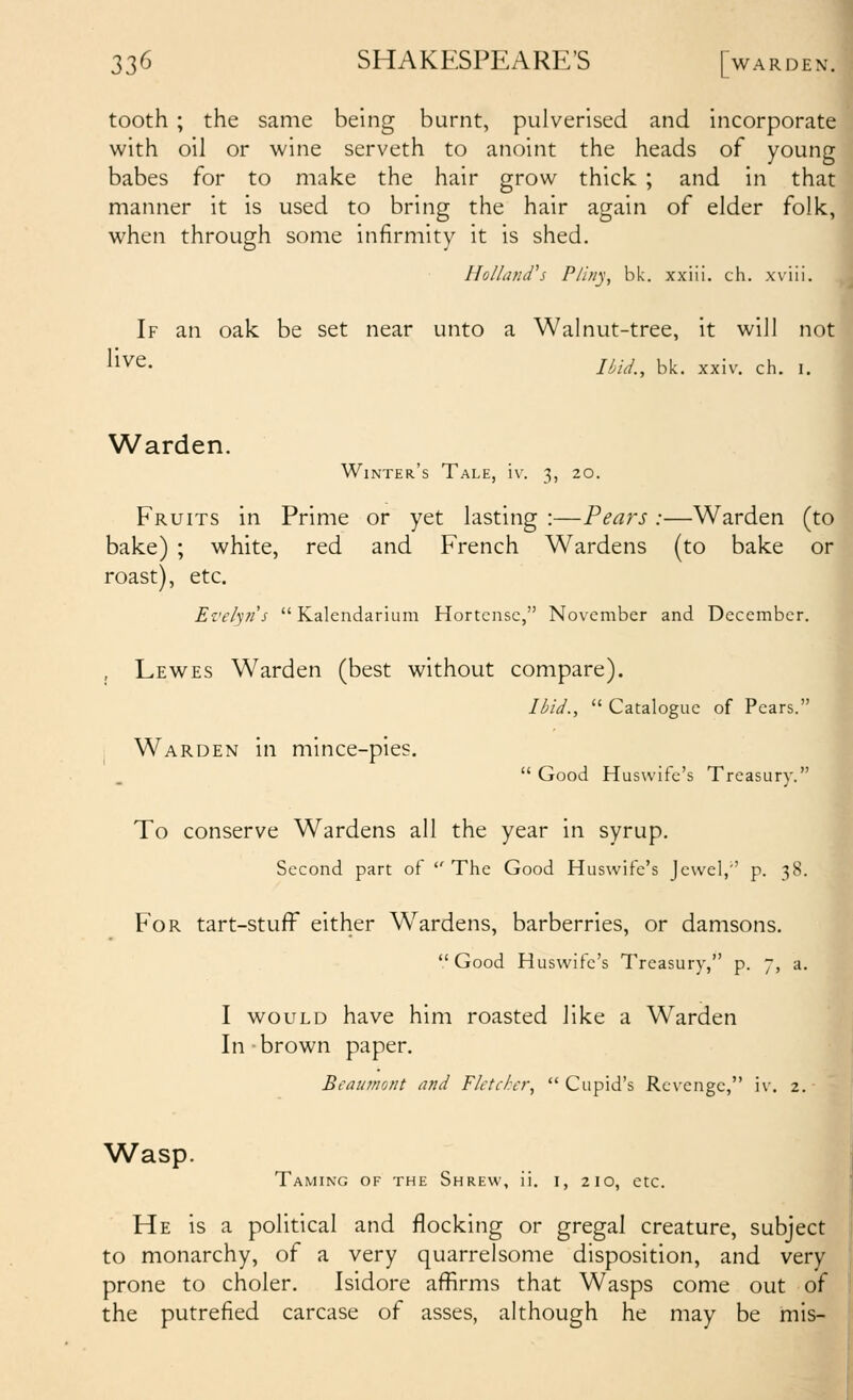 tooth ; the same being burnt, pulverised and incorporate with oil or wine serveth to anoint the heads of young babes for to make the hair grow thick ; and in that manner it is used to bring the hair again of elder folk, when through some infirmity it is shed. HollaruVs Pliny, bk. xxiii. ch. xviii. If an oak be set near unto a Walnut-tree, it will not live- Ilui., bk. xxiv. ch. I. Warden. Winter's Tale, iv. 3, 20. Fruits in Prime or yet lasting :—Pears :—Warden (to bake) ; white, red and French Wardens (to bake or roast), etc. Ez'e/yfi's Kalendarium Hortcnsc, November and December. , Lewes Warden (best without compare). /<^/V., Catalogue of Pears. Warden in mince-pies. Good Huswife's Treasury. To conserve Wardens all the year in syrup. Second part of The Good Huswife's Jewel,'' p. 38. For tart-stuff either W^ardens, barberries, or damsons. Good Huswife's Treasury, p. 7, a. I WOULD have him roasted like a Warden In brown paper. Bcainnont and Fletcher^ Cupid's Revenge, iv, 2. Wasp. Taming of the Shrew, ii. i, 210, etc. He is a political and flocking or gregal creature, subject to monarchy, of a very quarrelsome disposition, and very prone to choler. Isidore affirms that Wasps come out of the putrefied carcase of asses, although he may be mis-