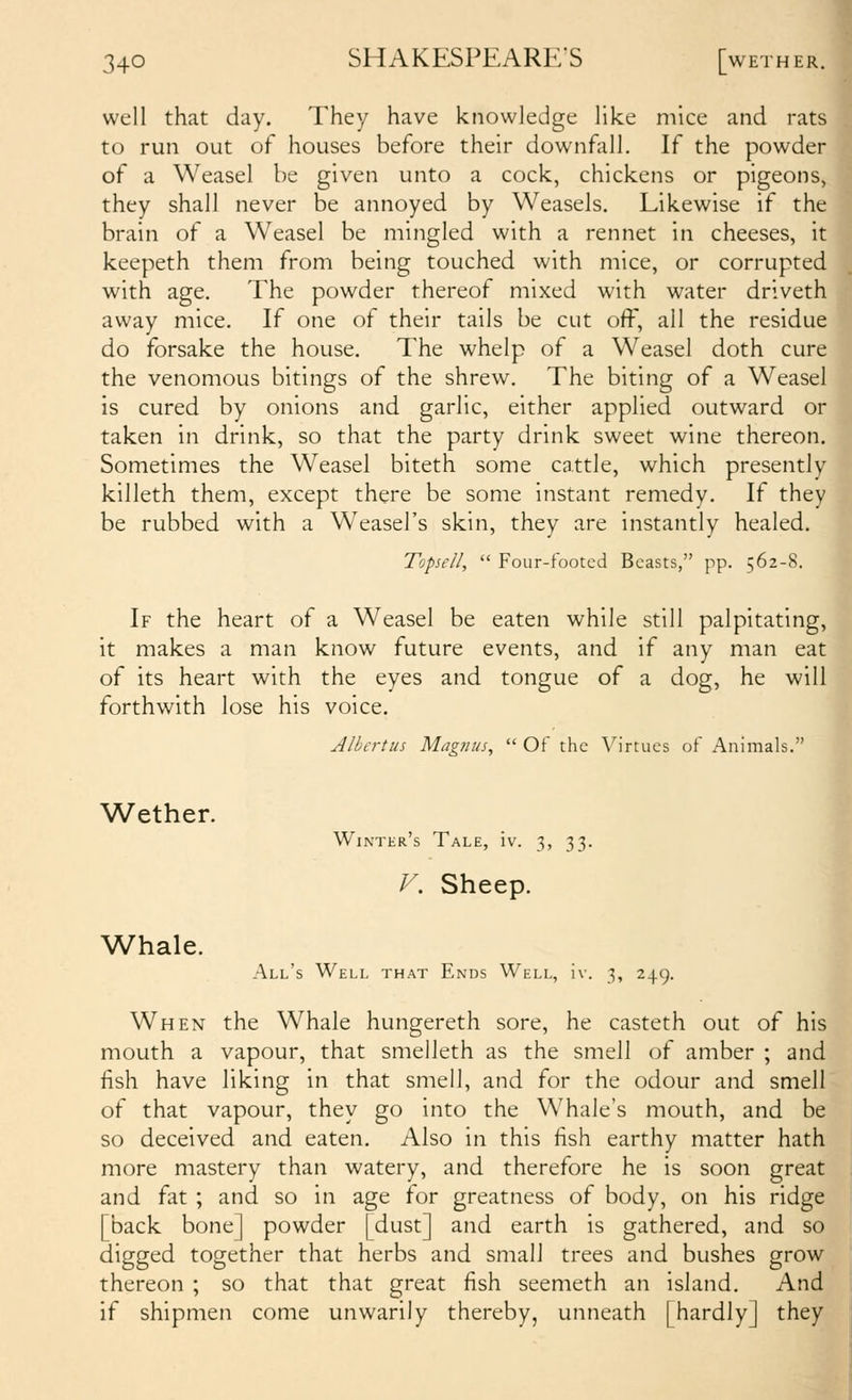 well that day. They have knowledge like mice and rats to run out of houses before their downfall. If the powder of a Weasel be given unto a cock, chickens or pigeons, they shall never be annoyed by Weasels. Likewise if the brain of a Weasel be mingled with a rennet in cheeses, it keepeth them from being touched with mice, or corrupted with age. The powder thereof mixed with water driveth away mice. If one of their tails be cut off, all the residue do forsake the house. The whelp of a Weasel doth cure the venomous bitings of the shrew. The biting of a Weasel is cured by onions and garlic, either applied outward or taken in drink, so that the party drink sweet wine thereon. Sometimes the Weasel biteth some cattle, which presently killeth them, except there be some instant remedy. If they be rubbed with a Weasel's skin, they are instantly healed. Topseil,  Four-tooted Beasts, pp. 562-8. If the heart of a Weasel be eaten while still palpitating, it makes a man know future events, and if any man eat of its heart with the eyes and tongue of a dog, he will forthwith lose his voice. Wether. Whale. Albcrtus Magnus^  Of the Virtues of Animals. Winter's Tale, iv. 3, 33. F. Sheep. All's Well that Ends Well, iv. 3, 249. When the Whale hungereth sore, he casteth out of his mouth a vapour, that smelleth as the smell of amber ; and fish have liking in that smell, and for the odour and smell of that vapour, they go into the Whale's mouth, and be so deceived and eaten. Also in this fish earthy matter hath more mastery than watery, and therefore he is soon great and fat ; and so in age for greatness of body, on his ridge [back bone] powder [dust] and earth is gathered, and so digged together that herbs and small trees and bushes grow thereon ; so that that great fish seemeth an island. And if shipmen come unwarily thereby, unneath [hardly] they